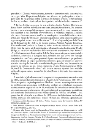 229
gravador M. Chensy. Neste contexto, tornava-se compreensível a transcrição da
carta, que Vítor Hugo tinha dirigido a este último, no qual exprime a tristeza
pelo facto da sua profecia sobre a divisão dos Estados Unidos, se ter realizado
finalmente, embora valorizando de forma positiva a abolição final da escravatura17
.
A Revista Militar na pessoa do seu articulista Major António Florêncio de
Sousa Pinto, também reproduziu esta carta, embora parcialmente. No entanto,
excluiu o apelo aos republicanos para cumprirem o seu dever e aos escravos para
lhes recordar a sua liberdade. Provavelmente, a referência implícita à revolta
não casava bem com as suas tendências monárquicas e não abolicionistas. A sua
crítica aos países da “liberdade” implicava igualmente uma análise negativa dos
regimes republicanos e do republicanismo 18
. A abordagem do Jornal do Porto
de 11 de fevereiro de 1861 vai no mesmo sentido. António Augusto Teixeira de
Vasconcelos no Comércio do Porto, ao referir a crise secessionista em curso e o
óbvio risco da guerra civil, reproduzia as observações do abolicionista Wendel
Philips, da sociedade abolicionista de Massachussets, relembrando John Brown 19
. A polémica em torno do ato radical de John Brown e o seu impacto nas sociedades
ocidentais, americanas e europeias teve, também, um eco direto em Portugal
em polémicas nas Cortes portuguesas da época, nomeadamente, a propósito da
tentativa falhada de impor administrativamente a pena de morte aos escravos
rebeldes em Angola, bastando uma decisão do governador, sem intervenção do
governo de Lisboa e do rei, como estabelecia a Carta Constitucional de 1826.
O Jornal do Comércio de 16/02/1860 era um extenue opositor desta medida,
utilizando-a para a atacar a memória de John Brown o libertador dos escravos da
Virgínia.
A memória de John Brown estará bem presente nos posteriores acontecimentos
de 1861, que conduziram diretamente à Guerra Civil Americana de 1861-1865.
Nesta perspetiva, a ação do presidente Abraham Lincoln, nos dois primeiros anos
do conflito entre unionistas e confederados, também foi avaliada em função dos
acontecimentos trágicos de 1859. O presidente foi considerado essencialmente
um moderado, que era incapaz ou não pretendia seguir as pegadas dos spartakistas,
dos extremistas abolicionistas como refere o Jornal do Porto de 13/08/1861. Esta
perspetiva foi reforçada pelo dilema de 1862, entre abolicionistas e moderados,
sobre a libertação dos escravos dos estados rebeldes, que conduziu à proclamação
17
Sampaio, António Rodrigues, (R. de S.), Política Externa, Jornal do Comércio, Lisboa, Nº
2208 (08/02/1861), p.1
18
Pinto, António Florêncio de Sousa, A tempestade cresce, Revista Militar, Lisboa, Tomo XIII,
Nº 15 (15/08/1861), p.486-487.
19
«Descansa John Brown, mártir de Harper’s Ferry! O teu sangue não foi derramado em vão! E
vós, almas de Lafayette e de Kosciuzko, exultai. A única nódoa que havia nas vossas espadas vai
desaparecer. Em breve na América inteira ninguém terá poder, nem desejo de possuir um escravo.»
Vasconcelos, António Augusto Teixeira de (Nabucodonosor), Correspondência particular do
Comércio do Porto, Comércio do Porto, Porto, Nº 18 (22/01/1861), Revista Política Estrangeira
– Paris 14 de Janeiro de 1861, p.1.
Júlio Rodrigues da Silva
 