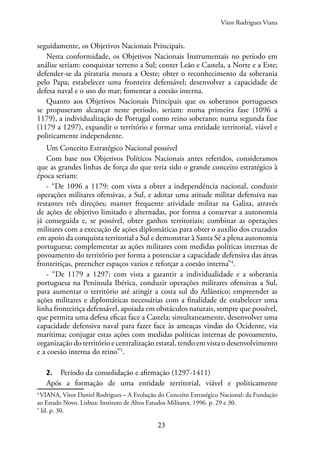 23
seguidamente, os Objetivos Nacionais Principais.
Nesta conformidade, os Objetivos Nacionais Instrumentais no período em
análise seriam: conquistar terreno a Sul; conter Leão e Castela, a Norte e a Este;
defender-se da pirataria moura a Oeste; obter o reconhecimento da soberania
pelo Papa; estabelecer uma fronteira defensável; desenvolver a capacidade de
defesa naval e o uso do mar; fomentar a coesão interna.
Quanto aos Objetivos Nacionais Principais que os soberanos portugueses
se propuseram alcançar neste período, seriam: numa primeira fase (1096 a
1179), a individualização de Portugal como reino soberano; numa segunda fase
(1179 a 1297), expandir o território e formar uma entidade territorial, viável e
politicamente independente.
Um Conceito Estratégico Nacional possível
Com base nos Objetivos Políticos Nacionais antes referidos, consideramos
que as grandes linhas de força do que teria sido o grande conceito estratégico à
época seriam:
- “De 1096 a 1179: com vista a obter a independência nacional, conduzir
operações militares ofensivas, a Sul, e adotar uma atitude militar defensiva nas
restantes três direções; manter frequente atividade militar na Galiza, através
de ações de objetivo limitado e alternadas, por forma a conservar a autonomia
já conseguida e, se possível, obter ganhos territoriais; combinar as operações
militares com a execução de ações diplomáticas para obter o auxílio dos cruzados
em apoio da conquista territorial a Sul e demonstrar à Santa Sé a plena autonomia
portuguesa; complementar as ações militares com medidas políticas internas de
povoamento do território por forma a potenciar a capacidade defensiva das áreas
fronteiriças, preencher espaços vazios e reforçar a coesão interna”4
.
- “De 1179 a 1297: com vista a garantir a individualidade e a soberania
portuguesa na Península Ibérica, conduzir operações militares ofensivas a Sul,
para aumentar o território até atingir a costa sul do Atlântico; empreender as
ações militares e diplomáticas necessárias com a finalidade de estabelecer uma
linha fronteiriça defensável, apoiada em obstáculos naturais, sempre que possível,
que permita uma defesa eficaz face a Castela; simultaneamente, desenvolver uma
capacidade defensiva naval para fazer face às ameaças vindas do Ocidente, via
marítima; conjugar estas ações com medidas políticas internas de povoamento,
organização do território e centralização estatal, tendo em vista o desenvolvimento
e a coesão interna do reino”5
.
2. Período da consolidação e afirmação (1297-1411)
Após a formação de uma entidade territorial, viável e politicamente
4
VIANA, Vítor Daniel Rodrigues – A Evolução do Conceito Estratégico Nacional: da Fundação
ao Estado Novo. Lisboa: Instituto de Altos Estudos Militares, 1996. p. 29 e 30.
5
Id. p. 30.
Vitor Rodrigues Viana
 
