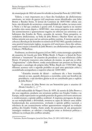 230
de emancipação de 1863 tal como foi referido no Jornal do Porto de 13/02/1862.
Todavia, o mais importante era o facto dos fundadores do abolicionismo
americano, no início da guerra civil americana serem identificados com John
Brown e Beecher Stowe. O Jornal do Comércio de 18/07/1861 referiu este
facto, não deixando de acrescentar a responsabilidade de ambos, na rutura entre
o Norte e o Sul que conduziu à guerra civil. A situação repetia-se no mesmo
periódico dois meses depois a 18/09/1861, mas numa perspetiva mais sombria
dos acontecimentos e aparentemente negativa no referente aos unionistas e aos
habitantes dos Estados do Norte, acusados de racismo. Nesta perspetiva, os
verdadeiros abolicionistas, na linha de John Brown e Beecher Stowe são uma
ínfima minoria sem peso real no universo político nortista. A mesma questão se
colocou à Revolução de Setembro no número de 07/02/1863, quando condenava
uma possível intervenção inglesa, na guerra civil americana a favor dos sulistas,
sendo uma traição à memória de John Brown e aos abolicionistas ingleses como
Clarkson e Wilberforce.
Finalmente, no término da guerra civil em 1865, o tema reemergiu a propósito
do assassínio de Lincoln por John Wilkes Booth. A Nação e o Jornal do Porto
referiram o “testamento” do assassino do presidente e as suas referências a John
Brown. O primeiro transcreve uma tradução do mesmo, na qual este se refere
“elogiosamente” a John Brown, sendo essencialmente um pretexto ou forma de
legitimação e autoelogio do próprio John Wilkes Booth em 17/05/1865. Algo
diferente acontece com o segundo periódico na qual uma apreciação crítica e
escandalizada acompanhava o respetivo relato de 14/05/1865:
“«Estranha inversão de ideias!» - exclamava ele; e bem invertidas
estavam as suas, quando abençoava a escravidão, como um benefício da
providência, e não duvidava gloriar-se de ter contribuído para o suplício
de John Brown.”
O carrasco de John Brown era um benemérito para o assassino de
Abraão Lincoln.! […].” 20
.
O raid malsucedido de Harper’s Ferry de 1859, da autoria de John Brown e
dos seus seguidores, produziu um terramoto político nos Estados Unidos e na
Europa, tendo repercussões no período posterior da guerra civil norte-americana
e condicionaram a opinião pública ocidental. A imprensa portuguesa da época
na sua multiplicidade e diversidade, mostrou-se capaz de oferecer uma análise
fundamentada dos acontecimentos, revelando à opinião pública nacional, a
relevância de um acontecimento militar aparentemente marginal na evolução
política dos Estados Unidos. Assim sendo, foi precursora de um pensamento
estratégico moderno, ao valorizar a interligação entre as dinâmicas políticas e
militares na evolução dos conflitos armados.
20
Anónimo, Revista Estrangeira, Jornal do Porto, Porto, Nº 109 (14/05/1865), p.1
Revista Portuguesa de História Militar, Ano II, n.º 2
ISSN 2795-4323
 