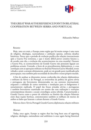 233
Revista Portuguesa de História Militar
Dossier: Da Fundação à Expansão (Séculos XII-XVI)
ISSN 2795-4323
Ano II, nº 2 (Junho 2022).
Revista
Portuguesa de
História
Militar
THEGREATWARASTHEREFERENCEPOINTINBILATERAL
COOPERATION BETWEEN SERBIA AND PORTUGAL
Aleksandra Pećinar
Resumo
Hoje, uma vez mais, a Europa como região que há muito tempo é uma zona
de religiões, ideologias, nacionalismos e ambições opostas, enfrenta desafios
históricos. Parece que o período de evolução pacífica das relações internacionais
após a Guerra Fria terminou, e que é muito difícil prever cenários futuros e,
de acordo com eles, a evolução dos acontecimentos na cena mundial. Durante
a Guerra Fria, os acontecimentos da Grande Guerra não possuiam ligação aos
problemas actuais. Contudo, o facto de os procedimentos diplomáticos, e a sua
correlação com as operações militares no final da Primeira Guerra Mundial, terem
voltado a atrair a atenção ultimamente, pode ser em grande parte justificado pela
preocupação, mas também pela necessidade de descobrir o nosso próprio mundo.
A fim de analisar as dimensões menos conhecidas das relações diplomáticas
e militares da Sérvia e de Portugal, as reviravoltas da política de guerra sérvia
e portuguesa são brevemente demonstradas no seu contexto internacional,
enquanto a utilidade de certos territórios e instalações para os beligerantes é
sumariamente explicada. O papel das forças armadas sérvias e portuguesas
é também brevemente examinado em termos das suas realizações e restrições
contemporâneas durante a secção cronológica acima referida. Caracterizando a
Grande Guerra como o ponto de referência na história das relações bilaterais
entre duas nações heróicas, comemoramos também os milhares de mortos de
ambos os lados que lutaram e caíram durante a Grande Guerra.
Palavras-chave: Sérvia; Portugal; Grande Guerra; diplomacia; relações militares
Abstract
Today, once again, Europe as region that has long been area of opposing
religions, ideologies, nationalisms and ambitions is once again facing historical
 