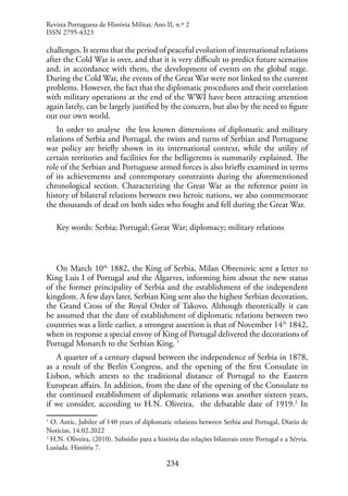234
challenges. It seems that the period of peaceful evolution of international relations
after the Cold War is over, and that it is very difficult to predict future scenarios
and, in accordance with them, the development of events on the global stage.
During the Cold War, the events of the Great War were not linked to the current
problems. However, the fact that the diplomatic procedures and their correlation
with military operations at the end of the WWI have been attracting attention
again lately, can be largely justified by the concern, but also by the need to figure
out our own world.
In order to analyse the less known dimensions of diplomatic and military
relations of Serbia and Portugal, the twists and turns of Serbian and Portuguese
war policy are briefly shown in its international context, while the utility of
certain territories and facilities for the belligerents is summarily explained. The
role of the Serbian and Portuguese armed forces is also briefly examined in terms
of its achievements and contemporary constraints during the aforementioned
chronological section. Characterizing the Great War as the reference point in
history of bilateral relations between two heroic nations, we also commemorate
the thousands of dead on both sides who fought and fell during the Great War.
Key words: Serbia; Portugal; Great War; diplomacy; military relations
On March 10th
1882, the King of Serbia, Milan Obrenovic sent a letter to
King Luis I of Portugal and the Algarves, informing him about the new status
of the former principality of Serbia and the establishment of the independent
kingdom. A few days later, Serbian King sent also the highest Serbian decoration,
the Grand Cross of the Royal Order of Takovo. Although theoretically it can
be assumed that the date of establishment of diplomatic relations between two
countries was a little earlier, a strongest assertion is that of November 14th
1842,
when in response a special envoy of King of Portugal delivered the decorations of
Portugal Monarch to the Serbian King. 1
A quarter of a century elapsed between the independence of Serbia in 1878,
as a result of the Berlin Congress, and the opening of the first Consulate in
Lisbon, which attests to the traditional distance of Portugal to the Eastern
European affairs. In addition, from the date of the opening of the Consulate to
the continued establishment of diplomatic relations was another sixteen years,
if we consider, according to H.N. Oliveira, the debatable date of 1919.2
In
1
O. Antic, Jubilee of 140 years of diplomatic relations between Serbia and Portugal, Diario de
Noticias, 14.02.2022
2
H.N. Oliveira, (2010). Subsídio para a história das relações bilaterais entre Portugal e a Sérvia.
Lusíada. História 7.
Revista Portuguesa de História Militar, Ano II, n.º 2
ISSN 2795-4323
 