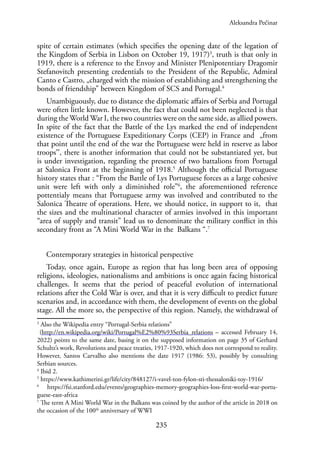 235
spite of certain estimates (which specifies the opening date of the legation of
the Kingdom of Serbia in Lisbon on October 19, 1917)3
, truth is that only in
1919, there is a reference to the Envoy and Minister Plenipotentiary Dragomir
Stefanovitch presenting credentials to the President of the Republic, Admiral
Canto e Castro, „charged with the mission of establishing and strengthening the
bonds of friendship” between Kingdom of SCS and Portugal.4
Unambiguously, due to distance the diplomatic affairs of Serbia and Portugal
were often little known. However, the fact that could not been neglected is that
during the World War I, the two countries were on the same side, as allied powers.
In spite of the fact that the Battle of the Lys marked the end of independent
existence of the Portuguese Expeditionary Corps (CEP) in France and „from
that point until the end of the war the Portuguese were held in reserve as labor
troopsˮ, there is another information that could not be substantiated yet, but
is under investigation, regarding the presence of two battalions from Portugal
at Salonica Front at the beginning of 1918.5
Although the official Portuguese
history states that : “From the Battle of Lys Portuguese forces as a large cohesive
unit were left with only a diminished role”6
, the aforementioned reference
pottentialy means that Portuguese army was involved and contributed to the
Salonica Theatre of operations. Here, we should notice, in support to it, that
the sizes and the multinational character of armies involved in this important
“area of supply and transit” lead us to denominate the military conflict in this
secondary front as “A Mini World War in the Balkans “.7
Contemporary strategies in historical perspective
Today, once again, Europe as region that has long been area of opposing
religions, ideologies, nationalisms and ambitions is once again facing historical
challenges. It seems that the period of peaceful evolution of international
relations after the Cold War is over, and that it is very difficult to predict future
scenarios and, in accordance with them, the development of events on the global
stage. All the more so, the perspective of this region. Namely, the withdrawal of
3
Also the Wikipedia entry “Portugal-Serbia relations”
(http://en.wikipedia.org/wiki/Portugal%E2%80%93Serbia_relations – accessed February 14,
2022) points to the same date, basing it on the supposed information on page 35 of Gerhard
Schultz’s work, Revolutions and peace treaties, 1917-1920, which does not correspond to reality.
However, Santos Carvalho also mentions the date 1917 (1986: 53), possibly by consulting
Serbian sources.
4
Ibid 2.
5
https://www.kathimerini.gr/life/city/848127/i-vavel-ton-fylon-sti-thessaloniki-toy-1916/
6
https://fsi.stanford.edu/events/geographies-memory-geographies-loss-first-world-war-portu-
guese-east-africa
7
The term A Mini World War in the Balkans was coined by the author of the article in 2018 on
the occasion of the 100th
anniversary of WWI
Aleksandra Pećinar
 