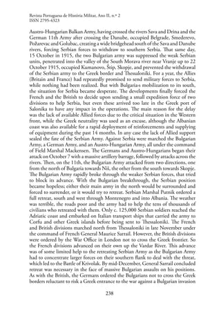 238
Austro-Hungarian Balkan Army, having crossed the rivers Sava and Drina and the
German 11th Army after crossing the Danube, occupied Belgrade, Smederevo,
Požarevac and Golubac, creating a wide bridgehead south of the Sava and Danube
rivers, forcing Serbian forces to withdraw to southern Serbia. That same day,
15 October in 1915, the two Bulgarian army was suppressed the weak Serbian
units, penetrated into the valley of the South Morava river near Vranje up to 22
October 1915, occupied Kumanovo, Štip, Skopje, and prevented the withdrawal
of the Serbian army to the Greek border and Thessaloniki. For a year, the Allies
(Britain and France) had repeatedly promised to send military forces to Serbia,
while nothing had been realized. But with Bulgaria›s mobilization to its south,
the situation for Serbia became desperate. The developments finally forced the
French and the British to decide upon sending a small expedition force of two
divisions to help Serbia, but even these arrived too late in the Greek port of
Salonika to have any impact in the operations. The main reason for the delay
was the lack of available Allied forces due to the critical situation in the Western
front, while the Greek neutrality was used as an excuse, although the Albanian
coast was also available for a rapid deployment of reinforcements and supplying
of equipment during the past 14 months. In any case the lack of Allied support
sealed the fate of the Serbian Army. Against Serbia were marched the Bulgarian
Army, a German Army, and an Austro-Hungarian Army, all under the command
of Field Marshal Mackensen. The Germans and Austro-Hungarians began their
attack on October 7 with a massive artillery barrage, followed by attacks across the
rivers. Then, on the 11th, the Bulgarian Army attacked from two directions, one
from the north of Bulgaria towards Niš, the other from the south towards Skopje.
The Bulgarian Army rapidly broke through the weaker Serbian forces, that tried
to block its advance. With the Bulgarian breakthrough, the Serbian position
became hopeless; either their main army in the north would be surrounded and
forced to surrender, or it would try to retreat. Serbian Marshal Putnik ordered a
full retreat, south and west through Montenegro and into Albania. The weather
was terrible, the roads poor and the army had to help the tens of thousands of
civilians who retreated with them. Only c. 125,000 Serbian soldiers reached the
Adriatic coast and embarked on Italian transport ships that carried the army to
Corfu and other Greek islands before being sent to Thessaloniki. The French
and British divisions marched north from Thessaloniki in late November under
the command of French General Maurice Sarrail. However, the British divisions
were ordered by the War Office in London not to cross the Greek frontier. So
the French divisions advanced on their own up the Vardar River. This advance
was of some limited help to the retreating Serbian Army as the Bulgarian Army
had to concentrate larger forces on their southern flank to deal with the threat,
which led to the Battle of Krivolak. By mid-December, General Sarrail concluded
retreat was necessary in the face of massive Bulgarian assaults on his positions.
As with the British, the Germans ordered the Bulgarians not to cross the Greek
borders reluctant to risk a Greek entrance to the war against a Bulgarian invasion
Revista Portuguesa de História Militar, Ano II, n.º 2
ISSN 2795-4323
 