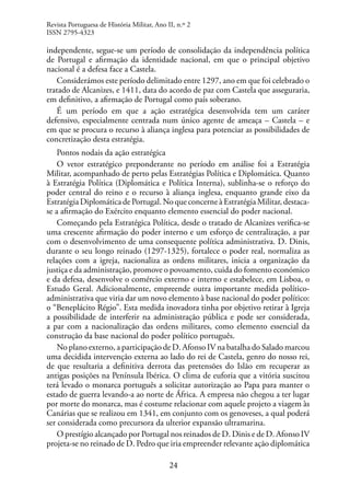 24
independente, segue-se um período de consolidação da independência política
de Portugal e afirmação da identidade nacional, em que o principal objetivo
nacional é a defesa face a Castela.
Considerámos este período delimitado entre 1297, ano em que foi celebrado o
tratado de Alcanizes, e 1411, data do acordo de paz com Castela que asseguraria,
em definitivo, a afirmação de Portugal como país soberano.
É um período em que a ação estratégica desenvolvida tem um caráter
defensivo, especialmente centrada num único agente de ameaça – Castela – e
em que se procura o recurso à aliança inglesa para potenciar as possibilidades de
concretização desta estratégia.
Pontos nodais da ação estratégica
O vetor estratégico preponderante no período em análise foi a Estratégia
Militar, acompanhado de perto pelas Estratégias Política e Diplomática. Quanto
à Estratégia Política (Diplomática e Política Interna), sublinha-se o reforço do
poder central do reino e o recurso à aliança inglesa, enquanto grande eixo da
Estratégia Diplomática de Portugal. No que concerne à Estratégia Militar, destaca-
se a afirmação do Exército enquanto elemento essencial do poder nacional.
Começando pela Estratégica Política, desde o tratado de Alcanizes verifica-se
uma crescente afirmação do poder interno e um esforço de centralização, a par
com o desenvolvimento de uma consequente política administrativa. D. Dinis,
durante o seu longo reinado (1297-1325), fortalece o poder real, normaliza as
relações com a igreja, nacionaliza as ordens militares, inicia a organização da
justiça e da administração, promove o povoamento, cuida do fomento económico
e da defesa, desenvolve o comércio externo e interno e estabelece, em Lisboa, o
Estudo Geral. Adicionalmente, empreende outra importante medida político-
administrativa que viria dar um novo elemento à base nacional do poder político:
o “Beneplácito Régio”. Esta medida inovadora tinha por objetivo retirar à Igreja
a possibilidade de interferir na administração pública e pode ser considerada,
a par com a nacionalização das ordens militares, como elemento essencial da
construção da base nacional do poder político português.
No plano externo, a participação de D. Afonso IV na batalha do Salado marcou
uma decidida intervenção externa ao lado do rei de Castela, genro do nosso rei,
de que resultaria a definitiva derrota das pretensões do Islão em recuperar as
antigas posições na Península Ibérica. O clima de euforia que a vitória suscitou
terá levado o monarca português a solicitar autorização ao Papa para manter o
estado de guerra levando-a ao norte de África. A empresa não chegou a ter lugar
por morte do monarca, mas é costume relacionar com aquele projeto a viagem às
Canárias que se realizou em 1341, em conjunto com os genoveses, a qual poderá
ser considerada como precursora da ulterior expansão ultramarina.
O prestígio alcançado por Portugal nos reinados de D. Dinis e de D. Afonso IV
projeta-se no reinado de D. Pedro que iria empreender relevante ação diplomática
Revista Portuguesa de História Militar, Ano II, n.º 2
ISSN 2795-4323
 