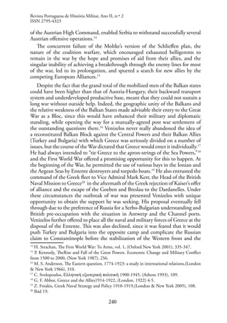 240
of the Austrian High Command, enabled Serbia to withstand successfully several
Austrian offensive operations.14
The concurrent failure of the Moltke’s version of the Schlieffen plan, the
nature of the coalition warfare, which encouraged exhausted belligerents to
remain in the war by the hope and promises of aid from their allies, and the
singular inability of achieving a breakthrough through the enemy lines for most
of the war, led to its prolongation, and spurred a search for new allies by the
competing European Alliances.15
Despite the fact that the grand total of the mobilized men of the Balkan states
could have been higher than that of Austria-Hungary, their backward transport
system and underdeveloped productive base, meant that they could not sustain a
long war without outside help. Indeed, the geographic unity of the Balkans and
the relative weakness of the Balkan States made advisable their entry to the Great
War as a Bloc, since this would have enhanced their military and diplomatic
standing, while opening the way for a mutually-agreed post war settlement of
the outstanding questions there.16
Venizelos never really abandoned the idea of
a reconstituted Balkan Block against the Central Powers and their Balkan Allies
(Turkey and Bulgaria) with which Greece was seriously divided on a number of
issues, but the course of the War dictated that Greece would enter it individually.17
He had always intended to “tie Greece to the apron-strings of the Sea Powers,”18
and the First World War offered a promising opportunity for this to happen. At
the beginning of the War, he permitted the use of various bays in the Ionian and
the Aegean Seas by Entente destroyers and torpedo boats.19
He also entrusted the
command of the Greek fleet to Vice Admiral Mark Kerr, the Head of the British
Naval Mission to Greece20
in the aftermath of the Greek rejection of Kaiser’s offer
of alliance and the escape of the Goeben and Breslau to the Dardanelles. Under
these circumstances the outbreak of war was presented Venizelos with unique
opportunity to obtain the support he was seeking. His proposal eventually fell
through due to the preference of Russia for a Serbo-Bulgarian understanding and
British pre-occupation with the situation in Antwerp and the Channel ports.
Venizelos further offered to place all the naval and military forces of Greece at the
disposal of the Entente. This was also declined, since it was feared that it would
push Turkey and Bulgaria into the opposite camp and complicate the Russian
claim to Constantinople before the stabilization of the Western front and the
14
H. Strachan, The First World War: To Arms, vol. 1, (Oxford New York 2001), 335-347.
15
P. Kennedy, TheRise and Fall of the Great Powers. Economic Change and Military Conflict
from 1500 to 2000, (New York 1987), 256.
16
M. S. Anderson, The Eastern question, 1774-1923: a study in international relations,(London
& New York 1966), 310.
17
C. Svolopoulos, Ελληνική εξωτερική πολιτική 1900-1945, (Athens 1993), 109.
18
G. F. Abbot, Greece and the Allies1914-1922, (London, 1922) 4-5.
19
Z. Fotakis, Greek Naval Strategy and Policy 1910-1919,(London & New York 2005), 108.
20
Ibid 19.
Revista Portuguesa de História Militar, Ano II, n.º 2
ISSN 2795-4323
 