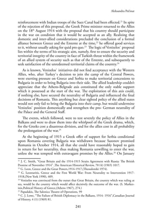 241
reinforcement with Indian troops of the Suez Canal had been effected.21
In spite
of the rejection of this proposal, the Greek Prime minister returned to the Allies
on the 18th
August 1914 with the proposal that his country should participate
in the war on condition that it would be accepted as an ally. Realizing that
domestic and inter-allied considerations precluded the conclusion of a formal
alliance between Greece and the Entente at the time,22
he offered good services
to it, without usually asking for quid pro quo.23
The logic of Venizelos` proposal
lies within the terms of his strategic aim, namely, first to ensure the security and
territorial integrity of the country in face of Turkish threat within the framework
of an allied system of security such as that of the Entente, and subsequently to
seek satisfaction of the unredeemed territorial claims of the country.24
As is known, Venizelos` initiatives did not find acceptance with the Western
Allies, who, after Turkey`s decision to join the camp of the Central Powers,
were exerting pressure on Greece and Serbia to make territorial concessions to
Bulgaria in order to bring Bulgaria into their side. The allied leadership couldn’t
appreciate that the Athens-Belgrade axis constituted the only stable support
which it possessed at the start of the war. The exploitation of this axis could,
if nothing else, have secured the neutrality of Bulgaria and influenced the final
decisions of Romania. This anything but clear sighted policy of the allied states
would not only fail to bring the Bulgaria into their camp, but would undermine
Venizelos` position domestically and strengthen the pro- German neutrality of
the Palace and the General Staff.
The events, which followed, were to test severely the policy of Allies in the
Balkans and were to draw them into the whirlpool of the Greek drama, which,
for the Greeks cost a disastrous division, and for the allies cost in all probability
the prolongation of the war.25
At the beginning of 1915 a Greek offer of support for Serbia conditional
upon Romania covering Bulgaria was withdrawn because Sazonov promised
Romania in October 1914, all that she could have reasonably hoped to gain
in return for her neutrality, thus making Romania unwilling to enter the war,
unless she was tempted with extravagant promises by the Allies.26
On January
21
J. C. Smith, “Great Britain and the 1914-1915 Straits Agreement with Russia: The British
Promise of November 1914” ,The American Historical Review, 70 (4) (1965) 1017.
22
G. Leon, Greece and the Great Powers,1914-1917,(Thessaloniki 1974).
23
G. Leontaritis, Greece and the First World War: From Neutrality to Intervention 1917-
1918,(New York 1990), 409.
24
Venizelos was convinced from the outset that Great Britain, the country which was ruling at
sea, would be the country which would affect decisively the outcome of the war. (S. Markez-
inis,Political History of Greece,(Athens 1967), 274.)
25
Papadakis, The Salonica Theatre of Operations, 99
26
C. J. Lowe, “The Failure of British Diplomacy in the Balkans, 1914- 1916”,Canadian Journal
of History, 4 (1) (1969) 81.
Aleksandra Pećinar
 