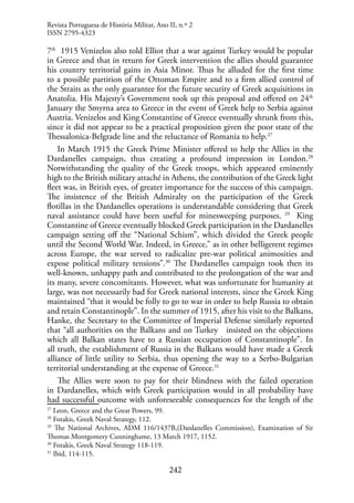 242
7th
1915 Venizelos also told Elliot that a war against Turkey would be popular
in Greece and that in return for Greek intervention the allies should guarantee
his country territorial gains in Asia Minor. Thus he alluded for the first time
to a possible partition of the Ottoman Empire and to a firm allied control of
the Straits as the only guarantee for the future security of Greek acquisitions in
Anatolia. His Majesty’s Government took up this proposal and offered on 24th
January the Smyrna area to Greece in the event of Greek help to Serbia against
Austria. Venizelos and King Constantine of Greece eventually shrunk from this,
since it did not appear to be a practical proposition given the poor state of the
Thessalonica-Belgrade line and the reluctance of Romania to help.27
In March 1915 the Greek Prime Minister offered to help the Allies in the
Dardanelles campaign, thus creating a profound impression in London.28
Notwithstanding the quality of the Greek troops, which appeared eminently
high to the British military attaché in Athens, the contribution of the Greek light
fleet was, in British eyes, of greater importance for the success of this campaign.
The insistence of the British Admiralty on the participation of the Greek
flotillas in the Dardanelles operations is understandable considering that Greek
naval assistance could have been useful for minesweeping purposes. 29
King
Constantine of Greece eventually blocked Greek participation in the Dardanelles
campaign setting off the “National Schism”, which divided the Greek people
until the Second World War. Indeed, in Greece,” as in other belligerent regimes
across Europe, the war served to radicalize pre-war political animosities and
expose political military tensions”.30
The Dardanelles campaign took then its
well-known, unhappy path and contributed to the prolongation of the war and
its many, severe concomitants. However, what was unfortunate for humanity at
large, was not necessarily bad for Greek national interests, since the Greek King
maintained “that it would be folly to go to war in order to help Russia to obtain
and retain Constantinople”. In the summer of 1915, after his visit to the Balkans,
Hanke, the Secretary to the Committee of Imperial Defense similarly reported
that “all authorities on the Balkans and on Turkey insisted on the objections
which all Balkan states have to a Russian occupation of Constantinople”. In
all truth, the establishment of Russia in the Balkans would have made a Greek
alliance of little utility to Serbia, thus opening the way to a Serbo-Bulgarian
territorial understanding at the expense of Greece.31
The Allies were soon to pay for their blindness with the failed operation
in Dardanelles, which with Greek participation would in all probability have
had successful outcome with unforeseeable consequences for the length of the
27
Leon, Greece and the Great Powers, 99.
28
Fotakis, Greek Naval Strategy, 112.
29
The National Archives, ADM 116/1437B,(Dardanelles Commission), Examination of Sir
Thomas Montgomery Cunninghame, 13 March 1917, 1152.
30
Fotakis, Greek Naval Strategy 118-119.
31
Ibid, 114-115.
Revista Portuguesa de História Militar, Ano II, n.º 2
ISSN 2795-4323
 