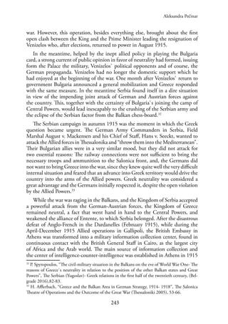 243
war. However, this operation, besides everything else, brought about the first
open clash between the King and the Prime Minister leading the resignation of
Venizelos who, after elections, returned to power in August 1915.
In the meantime, helped by the inept allied policy in playing the Bulgaria
card, a strong current of public opinion in favor of neutrality had formed, issuing
form the Palace the military, Venizelos` political opponents and of course, the
German propaganda. Venizelos had no longer the domestic support which he
had enjoyed at the beginning of the war. One month after Venizelos` return to
government Bulgaria announced a general mobilization and Greece responded
with the same measure. In the meantime Serbia found itself in a dire situation
in view of the impending joint attack of German and Austrian forces against
the country. This, together with the certainty of Bulgaria`s joining the camp of
Central Powers, would lead inescapably to the crushing of the Serbian army and
the eclipse of the Serbian factor from the Balkan chess-board.32
The Serbian campaign in autumn 1915 was the moment in which the Greek
question became urgent. The German Army Commanders in Serbia, Field
Marshal August v. Mackensen and his Chief of Staff, Hans v. Seeckt, wanted to
attack the Allied forces in Thessalonika and “throw them into the Mediterranean”.
Their Bulgarian allies were in a very similar mood, but they did not attack for
two essential reasons: The railway connections were not sufficient to bring the
necessary troops and ammunition to the Salonica front, and, the Germans did
not want to bring Greece into the war, since they knew quite well the very difficult
internal situation and feared that an advance into Greek territory would drive the
country into the arms of the Allied powers. Greek neutrality was considered a
great advantage and the Germans initially respected it, despite the open violation
by the Allied Powers.33
While the war was raging in the Balkans, and the Kingdom of Serbia accepted
a powerful attack from the German-Austrian forces, the Kingdom of Greece
remained neutral, a fact that went hand in hand to the Central Powers, and
weakened the alliance of Entente, to which Serbia belonged. After the disastrous
defeat of Anglo-French in the Dardanelles (February 1915), while during the
April-December 1915 Allied operations in Gallipoli, the British Embassy in
Athens was transformed into a military information collection center, found in
continuous contact with the British General Staff in Cairo, as the largest city
of Africa and the Arab world. The main source of information collection and
the center of intelligence-counter-intelligence was established in Athens in 1915
32
P. Spyropoulos, “The civil-military situation in the Balkans on the eve of World War One- The
reasons of Greece`s neutrality in relation to the position of the other Balkan states and Great
Powers”, The Serbian (Yugoslav)- Greek relations in the first half of the twentieth century, (Bel-
grade 2016),82-83.
33
H. Afflerbach, “Greece and the Balkan Area in German Strategy, 1914- 1918”, The Salonica
Theatre of Operations and the Outcome of the Great War (Thessaloniki 2005), 53-66.
Aleksandra Pećinar
 