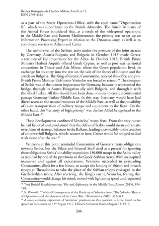 244
as a part of the Secret Operations Office, with the code name “Organization
R”, which was subordinate to the British Admiralty. The British Ministry of
the Armed Forces considered that, as a result of the widespread operations
in the Middle East and Eastern Mediterranean, the priority was to set up an
Information Processing Expert in relation to the Ottoman army, as well as to
coordinate services in Athens and Cairo.
The withdrawal of the Serbian army under the pressure of the joint attacks
by Germany, Austria-Bulgaria and Bulgaria in October 1915 made Greece
a territory of key importance for the Allies. In October 1915, British Prime
Minister Herbert Asquith offered Greek Cyprus, as well as post-war territorial
concessions in Thrace and Asia Minor, where the Greek population lived, in
exchange for its entry into the war on the side of the forces of Entente and the
attack on Bulgaria. The King of Greece, Constantine, rejected this offer, and pro-
British Prime Minister Eleftherios Venizelos was forced to retreat.34
The conquest
of Serbia was of the utmost importance for Germany, because it represented the
bridge, through its Austro-Hungarian ally with Bulgaria, and through it with
the allied Turkey. All this should have been done in order to create a continental
passage Germany-Turkey-Middle East. In this way, Germany would have had
direct access to the natural resources of the Middle East, as well as the possibility
of easier transportation of military troops and equipment to the front. On the
other hand, this “territory of high priority” was the last Allied bridgehead to the
Middle East..35
These developments confirmed Venizelos` worst fears. From the very outset
he had believed and proclaimed that the defeat of Serbia would mean a dramatic
overthrow of strategic balances in the Balkans, leading unavoidably to the creation
of an powerfull Bulgaria, which, sooner or later, Greece would be obliged to deal
with alone after the war.36
Venizelos at this point reminded Constantine of Greece`s treaty obligations
towards Serbia, but the Palace and General Stuff cited as a pretext for ignoring
these obligations Serbia`s inability to position 150.000 troops in the Axios valley
as required by one of the provisions in the Greek-Serbian treaty. With an inspired
maneuver and against all expectations, Venizelos succeeded in persuading
Constantine, albeit for a few hours, to accept the landing of British and French
troops at Thessalonica to take the place of the Serbian troops envisaged in the
Greek-Serbian treaty. After receiving the King`s assent, Venizelos, fearing that
Constantine would change his mind, moved with lightening speed and requested
34
Toni Breidel Hatzhdemetriou, War and diplomacy in the Middle East,(Athens 2015), 184-
188.
35
A. Mitrović, “Political Consequences of the Break up of Salonica Front,”The Salonica Theatre
of Operations and the Outcome of the Great War, (Thessalonica 2005), 321-343.
36
A more extensive exposition of Venizelos` positions on this question is to be found in his
speech to Parliament on 13th
Avgust 1917, Efimeris Sizitiseon Voulis (August 13, 1917)
Revista Portuguesa de História Militar, Ano II, n.º 2
ISSN 2795-4323
 