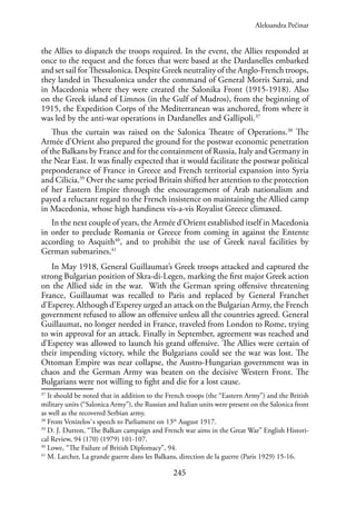 245
the Allies to dispatch the troops required. In the event, the Allies responded at
once to the request and the forces that were based at the Dardanelles embarked
and set sail for Thessalonica. Despite Greek neutrality of the Anglo-French troops,
they landed in Thessalonica under the command of General Morris Sarrai, and
in Macedonia where they were created the Salonika Front (1915-1918). Also
on the Greek island of Limnos (in the Gulf of Mudros), from the beginning of
1915, the Expedition Corps of the Mediterranean was anchored, from where it
was led by the anti-war operations in Dardanelles and Gallipoli.37
Thus the curtain was raised on the Salonica Theatre of Operations.38
The
Armée d’Orient also prepared the ground for the postwar economic penetration
of the Balkans by France and for the containment of Russia, Italy and Germany in
the Near East. It was finally expected that it would facilitate the postwar political
preponderance of France in Greece and French territorial expansion into Syria
and Cilicia.39
Over the same period Britain shifted her attention to the protection
of her Eastern Empire through the encouragement of Arab nationalism and
payed a reluctant regard to the French insistence on maintaining the Allied camp
in Macedonia, whose high handiness vis-a-vis Royalist Greece climaxed.
In the next couple of years, the Armée d’Orient established itself in Macedonia
in order to preclude Romania or Greece from coming in against the Entente
according to Asquith40
, and to prohibit the use of Greek naval facilities by
German submarines.41
In May 1918, General Guillaumat’s Greek troops attacked and captured the
strong Bulgarian position of Skra-di-Legen, marking the first major Greek action
on the Allied side in the war. With the German spring offensive threatening
France, Guillaumat was recalled to Paris and replaced by General Franchet
d’Esperey. Although d’Esperey urged an attack on the Bulgarian Army, the French
government refused to allow an offensive unless all the countries agreed. General
Guillaumat, no longer needed in France, traveled from London to Rome, trying
to win approval for an attack. Finally in September, agreement was reached and
d’Esperey was allowed to launch his grand offensive. The Allies were certain of
their impending victory, while the Bulgarians could see the war was lost. The
Ottoman Empire was near collapse, the Austro-Hungarian government was in
chaos and the German Army was beaten on the decisive Western Front. The
Bulgarians were not willing to fight and die for a lost cause.
37
It should be noted that in addition to the French troops (the “Eastern Army”) and the British
military units (“Salonica Army”), the Russian and Italian units were present on the Salonica front
as well as the recovered Serbian army.
38
From Venizelos`s speech to Parliament on 13th
August 1917.
39
D. J. Dutton, “The Balkan campaign and French war aims in the Great War” English Histori-
cal Review, 94 (170) (1979) 101-107.
40
Lowe, “The Failure of British Diplomacy”, 94.
41
M. Larcher, La grande guerre dans les Balkans, direction de la guerre (Paris 1929) 15-16.
Aleksandra Pećinar
 