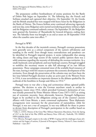 246
The preparatory artillery bombardment of enemy positions for the Battle
of Dobro Pole began on September 14. The following day, the French and
Serbians attacked and captured their objective. On September 18, the Greeks
and the British attacked but were stopped with heavy losses by the Bulgarians in
the Battle of Doiran. The Franco-Serbian army continued advancing vigorously
and next day, some Bulgarian units started surrendering positions without a fight
and the Bulgarian command ordered a retreat. On September 29, the Bulgarians
were granted the Armistice of Thessaloniki by General d›Esperey, ending their
war. The Salonika front was brought to an end at noon on 30 September 1918
when the ceasefire came into effect. 42
Portugal in WWI
In the first decades of the twentieth century, Portugal’s overseas possessions
were generally seen as a critical component of the nation’s self-identity and
standing in the world. Even though many contradictions and paradoxes can
be identified in Portugal’s imperial project, it seems indisputable that among
the ruling classes and large sectors of the nation’s public opinion there was a
solid consensus regarding the necessity of defending the overseas territories. As a
small, backward, semi-peripheral, and near bankrupt country, Portugal struggled
to mobilize the necessary means to take full advantage of its vast African
possessions. Those campaigns consumed most of the available fiscal resources of
the state, leaving it with few means to promote the economic development of the
territories. Even though the preservation of the colonies may not have been the
key issue behind Portugal’s decision to play an active part in the Western Front
in 1916, it was nevertheless an important element in the debates sparked by the
outbreak of the hostilities in Europe and Africa in 1914.43
Portugal went to war after a long and acrimonious debate agitated public
opinion. The decision to seize the German merchant vessels at anchor in
Portuguese waters since 1914, which provoked Germany’s declaration of war,
was initially presented by Prime Minister Afonso Costa (1871-1937) as arising
out of economic necessity. Soon afterwards, however, Portugal’s belligerence
began to be ascribed to the obligations arising out of the country’s ancient
alliance with Great Britain, a more consensual explanation. These diplomatic
arrangements were necessary for the preservation of nationalities, while for
Portugal, it was not a war of conquest. It was very difficult for those in power
to deviate from description of Portugal’s participation in the conflict based on
42
Falls, C. (1935). History of the Great War: Military Operations Macedonia, From the Spring
of 1917 to the End of the War (IWM and Battery Press 1996 ed.). Nashville, TN: HMSO.
ISBN 0-89839-243-8
43
P.A. Oliveira, Portugal’s empire in the wake of WWI: Coping with the challenges of pan-afri-
canism and the league of nations, E-Journal of Portuguese History, Volume15, Issue number1,
Published - 1 Jun 2017
Revista Portuguesa de História Militar, Ano II, n.º 2
ISSN 2795-4323
 