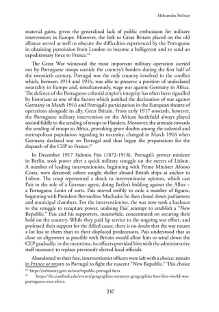 247
material gains, given the generalized lack of public enthusiasm for military
intervention in Europe. However, the link to Great Britain placed on the old
alliance served as well to obscure the difficulties experienced by the Portuguese
in obtaining permission from London to become a belligerent and to send an
expeditionary force to France.44
The Great War witnessed the most important military operation carried
out by Portuguese troops outside the country’s borders during the first half of
the twentieth century. Portugal was the only country involved in the conflict
which, between 1914 and 1916, was able to preserve a position of undeclared
neutrality in Europe and, simultaneously, wage war against Germany in Africa.
The defence of the Portuguese colonial empire’s integrity has often been signalled
by historians as one of the factors which justified the declaration of war against
Germany in March 1916 and Portugal’s participation in the European theatre of
operations alongside its ally, Great Britain. From early 1917 onwards, however,
the Portuguese military intervention on the African battlefield always played
second fiddle to the sending of troops to Flanders. Moreover, the attitude towards
the sending of troops to Africa, provoking grave doubts among the colonial and
metropolitan population regarding its necessity, changed in March 1916 when
Germany declared war on Portugal and thus began the preparations for the
dispatch of the CEP to France.45
In December 1917 Sidonio Pais (1872-1918), Portugal’s prewar minister
in Berlin, took power after a quick military struggle on the streets of Lisbon.
A number of leading interventionists, beginning with Prime Minister Afonso
Costa, were detained; others sought shelter aboard British ships at anchor in
Lisbon. The coup represented a shock to interventionist opinion, which cast
Pais in the role of a German agent, doing Berlin’s bidding against the Allies –
a Portuguese Lenin of sorts. Pais moved swiftly to exile a number of figures,
beginning with President Bernardino Machado; he then closed down parliament
and municipal chambers. For the interventionists, the war now took a backseat
to the struggle to recapture power, undoing Pais’ attempt to establish a “New
Republic.” Pais and his supporters, meanwhile, concentrated on securing their
hold on the country. While they paid lip service to the ongoing war effort, and
professed their support for the Allied cause, there is no doubt that the war meant
a lot less to them than to their displaced predecessors. Pais understood that as
close an alignment as possible with Britain would allow him to wind down the
CEP gradually; in the meantime, its officers provided him with the administrative
staff necessary to replace previously elected local officials.
Abandoned to their fate, interventionist officers were left with a choice: remain
in France or return to Portugal to fight the nascent “New Republic.” This choice
44.
https://nzhistory.govt.nz/war/republic-portugal-facts
45
https://fsi.stanford.edu/events/geographies-memory-geographies-loss-first-world-war-
portuguese-east-africa
Aleksandra Pećinar
 