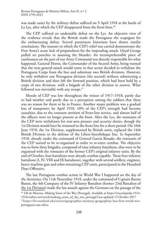 248
was made easier by the military defeat suffered on 9 April 1918 at the battle of
La Lys, after which the CEP disappeared from the front lines.46
The CEP suffered an undeniable defeat on the Lys. An objective view of
the evidence reveals that the British made the Portuguese the scapegoat for
the embarrassing defeat. Several prominent historians have drawn similar
conclusions. The manner in which the CEP’s relief was carried demonstrates the
First Army’s acute lack of preparedness for the impending attack. Lloyd George
pulled no punches in assessing the blunder: An incomprehensible piece of
carelessness on the part of our Army Command was directly responsible for what
happened. General Horne, the Commander of the Second Army, being warned
that the next general attack would come in that sector decided to withdraw the
Portuguese Corps from the line and substitute two British divisions. However,
he only withdrew one Portuguese division (the second) without substituting a
British division and then left the forward position, which had been held by a
corps of two divisions, with a brigade of the other division in reserve. What
followed was inevitable with any troops.47
Morale of CEP was low throughout the winter of 1917–1918, partly due
to bad weather and partly due to a perception among the soldiers that there
was no reason for them to be in France. Another major problem was a gradual
loss of manpower; by April 1918, 10% of the CEP’s strength had become
casualties, due to the constant attrition of front-line service, and almost half of
the officers were no longer present at the front. After the Lys, the remnants of
the CEP were withdrawn for rear-area pioneer and security duties, though the
1st Division would later be returned to the front line for a short period. On 16th
June 1918, the 1st Division, supplemented by British units, replaced the 14th
British Division in the defense of the Liliers-Steenbekque line. In September
1918, already under the command of General Garcia Rosado, the remnants of
the CEP started to be re-organised in order to re-enter combat. The objective
was to form three brigades, composed of nine infantry battalions, that were to be
organised with the remnants of the former CEP’s original infantry units. By the
end of October, four battalions were already combat-capable. These four infantry
battalions (I, IV, VIII and IX battalions), together with several artillery, engineer,
heavy machine gun and other remaining CEP units, participated in the Hundred
Days Offensive.
The last Portuguese combat action in World War I happened on the day of
the Armistice. On 11th November 1918, under the command of Captain Barros
Bastos, the 4th Company of the IV Infantry Battalion (former 23rd Battalion of
the 1st Division) made the last assault against the Germans on the passage of the
46
F.R de Meneses, Making Sense of the War (Portugal), Available at https://encyclopedia.1914-
1918-online.net/article/making_sense_of_the_war_portugal Last updated 12 October 2017
47
https://fsi.stanford.edu/events/geographies-memory-geographies-loss-first-world-war-
portuguese-east-africa
Revista Portuguesa de História Militar, Ano II, n.º 2
ISSN 2795-4323
 