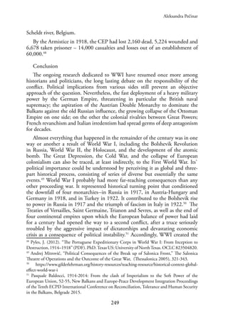 249
Scheldt river, Belgium.
By the Armistice in 1918, the CEP had lost 2,160 dead, 5,224 wounded and
6,678 taken prisoner – 14,000 casualties and losses out of an establishment of
60,000.48
Conclusion
The ongoing research dedicated to WWI have resumed once more among
historians and politicians, the long lasting debate on the responsibility of the
conflict. Political implications from various sides still prevent an objective
approach of the question. Nevertheless, the fast deployment of a heavy military
power by the German Empire, threatening in particular the British naval
supremacy; the aspiration of the Austrian Double Monarchy to dominate the
Balkans against the old Russian influence, the growing collapse of the Ottoman
Empire on one side; on the other the colonial rivalries between Great Powers;
French revanchism and Italian irredentism had spread germs of deep antagonism
for decades.
Almost everything that happened in the remainder of the century was in one
way or another a result of World War I, including the Bolshevik Revolution
in Russia, World War II, the Holocaust, and the development of the atomic
bomb. The Great Depression, the Cold War, and the collapse of European
colonialism can also be traced, at least indirectly, to the First World War. Its`
political importance could be understood by perceiving it as global and three-
part historical process, consisting of series of diverse but essentially the same
events.49
World War I probably had more far-reaching consequences than any
other proceeding war. It represented historical turning point that conditioned
the downfall of four monarchies--in Russia in 1917, in Austria-Hungary and
Germany in 1918, and in Turkey in 1922. It contributed to the Bolshevik rise
to power in Russia in 1917 and the triumph of fascism in Italy in 1922.50
The
Treaties of Versailles, Saint Germaine, Trianon and Sevres, as well as the end of
four continental empires upon which the European balance of power had laid
for a century had opened the way to a second conflict, after a truce seriously
troubled by the aggressive impact of dictatorships and devastating economic
crisis as a consequence of political instability.51
Accordingly, WWI created the
48
Pyles, J. (2012). “The Portuguese Expeditionary Corps in World War I: From Inception to
Destruction, 1914–1918” (PDF). PhD.Texas US: University of NorthTexas. OCLC 823504820.
49
Andrej Mitrović, “Political Consequences of the Break up of Salonica Front,” The Salonica
Theatre of Operations and the Outcome of the Great War, (Thessalonica 2005), 321-343.
50
https://www.gilderlehrman.org/history-resources/teaching-resource/historical-context-global-
effect-world-war-i
51
Pasquale Baldocci, 1914-2014: From the clash of Imperialism to the Soft Power of the
European Union, 52-55, New Balkans and Europe-Peace Development Integration Proceedings
of the Tenth ECPD International Conference on Reconciliation, Tolerance and Human Security
in the Balkans, Belgrade 2015.
Aleksandra Pećinar
 