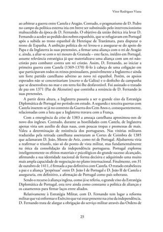 25
ao arbitrar a guerra entre Castela e Aragão. Contudo, o pragmatismo de D. Pedro
no campo da política externa iria em breve ser substituído pelo intervencionismo
malsucedido da época de D. Fernando. O objetivo da união ibérica iria levar D.
Fernando a aceder ao pedido dos nobres espanhóis, que se refugiavam em Portugal
após a subida ao trono espanhol de Henrique de Trastâmara, para disputar o
trono de Espanha. A ambição política do rei levou-o a assegurar-se do apoio do
Papa e da Inglaterra às suas pretensões, a firmar uma aliança com o rei de Aragão
e, ainda, a aliar-se com o rei mouro de Granada – este facto, inédito em Portugal,
assume relevância estratégica já que materializava uma aliança com um rei não-
cristão para combater contra um rei cristão. Assim, D. Fernando, ao iniciar a
primeira guerra com Castela (1369-1370) fê-lo à cabeça de uma coligação em
que participavam todos os reinos peninsulares, possivelmente a Inglaterra e ainda
um forte partido castelhano adverso ao novo rei espanhol. Porém, os apoios
esperados não se concretizariam (exceto o da Galiza) e o desfecho da campanha
que se desenvolveu no mar e em terra foi-lhe desfavorável. Foi assinado o tratado
de paz em 1371 (Paz de Alcoutim) que continha a renúncia de D. Fernando às
suas pretensões.
A partir desta altura, a Inglaterra passaria a ser o grande eixo da Estratégia
Diplomática de Portugal no período em estudo. A segunda e terceira guerras com
Castela inserem-se já no contexto da Guerra dos Cem Anos e, consequentemente,
relacionadas com a luta que a Inglaterra travava com a França.
Com a emergência da crise de 1383 a ameaça castelhana aproximou-nos de
novo dos ingleses. Contudo, durante as hostilidades com Castela, de Inglaterra
apenas viria um auxílio de duas naus, com poucas tropas e promessas de mais.
Valeu a determinação de resistência dos portugueses. Nas vitórias militares
traduzidas pela retirada castelhana assentaram as Cortes de Coimbra de 1385
que aclamaram D. João, Mestre de Aviz, como rei de Portugal. Aljubarrota viria
a reafirmar o triunfo, não só do ponto de vista militar, mas fundamentalmente
na ótica da consolidação da independência portuguesa. Portugal explorou
inteligentemente os efeitos materiais e psicológicos do grande sucesso alcançado,
afirmando a sua identidade nacional de forma decisiva e adquirindo uma muito
mais ampla capacidade de negociação no plano internacional. Finalmente, em 31
de outubro de 1411, é firmada a paz definitiva com Castela. O tratado estabeleceu
a paz e a aliança “perpétuas” entre D. João I de Portugal e D. João II de Castela e
asseguraria, em definitivo, a afirmação de Portugal como país soberano.
Sendo o recurso à aliança inglesa, como já se referiu, o grande eixo da Estratégia
Diplomática de Portugal, esta teve ainda como constante a política de alianças e
os casamentos para firmar laços entre aliados.
Relativamente à Estratégia Militar, com D. Fernando tem lugar a reforma
militarquevaienformaroExércitoquevaiestarpresentenacrisedaindependência.
D. Fernando trata de alargar a obrigação do serviço militar através das Ordens de
Vitor Rodrigues Viana
 