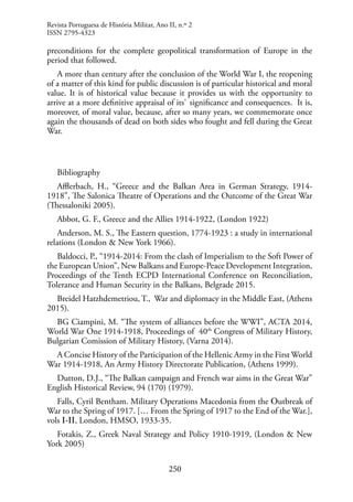 250
preconditions for the complete geopolitical transformation of Europe in the
period that followed.
A more than century after the conclusion of the World War I, the reopening
of a matter of this kind for public discussion is of particular historical and moral
value. It is of historical value because it provides us with the opportunity to
arrive at a more definitive appraisal of its` significance and consequences. It is,
moreover, of moral value, because, after so many years, we commemorate once
again the thousands of dead on both sides who fought and fell during the Great
War.
Bibliography
Afflerbach, H., “Greece and the Balkan Area in German Strategy, 1914-
1918”, The Salonica Theatre of Operations and the Outcome of the Great War
(Thessaloniki 2005).
Abbot, G. F., Greece and the Allies 1914-1922, (London 1922)
Anderson, M. S., The Eastern question, 1774-1923 : a study in international
relations (London & New York 1966).
Baldocci, P., “1914-2014: From the clash of Imperialism to the Soft Power of
the European Union”, New Balkans and Europe-Peace Development Integration,
Proceedings of the Tenth ECPD International Conference on Reconciliation,
Tolerance and Human Security in the Balkans, Belgrade 2015.
Breidel Hatzhdemetriou, T., War and diplomacy in the Middle East, (Athens
2015).
BG Ciampini, M. “The system of alliances before the WWI”, ACTA 2014,
World War One 1914-1918, Proceedings of 40th
Congress of Military History,
Bulgarian Comission of Military History, (Varna 2014).
A Concise History of the Participation of the Hellenic Army in the First World
War 1914-1918, An Army History Directorate Publication, (Athens 1999).
Dutton, D.J., “The Balkan campaign and French war aims in the Great War”
English Historical Review, 94 (170) (1979).
Falls, Cyril Bentham. Military Operations Macedonia from the Οutbreak of
War to the Spring of 1917. [… From the Spring of 1917 to the End of the War.],
vols Ι-ΙΙ, London, HMSO, 1933-35.
Fotakis, Z., Greek Naval Strategy and Policy 1910-1919, (London & New
York 2005)
Revista Portuguesa de História Militar, Ano II, n.º 2
ISSN 2795-4323
 