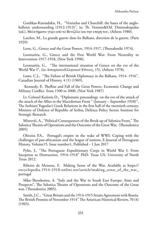 251
Gardikas-Katsiadakis, H., “Venizelos and Churchill: the bases of the anglo-
hellenic understanding (1912-1913)”, in: Th. Veremis&Od. Dimitrakopulos
(ed.), Μελετήματα γύρο από το Βενιζέλο και την εποχή του, (Athens 1980).
Larcher, M., La grande guerre dans les Balkans, direction de la guerre, (Paris
1929)
Leon, G., Greece and the Great Powers, 1914-1917, (Thessaloniki 1974).
Leontaritis, G., Greece and the First World War: From Neutrality to
Intervention 1917-1918, (New York 1990).
Leontaritis, G., “The international situation of Greece on the eve of the
World War I”, (in: ΙστορίατουΕλληνικούΈθνους, 15), (Athens 1978).
Lowe, C.J., “The Failure of British Diplomacy in the Balkans, 1914- 1916”,
Canadian Journal of History, 4 (1) (1969).
Kennedy, P., TheRise and Fall of the Great Powers. Economic Change and
Military Conflict from 1500 to 2000, (New York 1987)
Lt. Colonel Kariotis D., “Diplomatic proceedings on the eve of the attack of
the attack of the Allies in the Macedonian Front “ (January – September 1918)”,
The Serbian( Yugoslav) Greek Relations in the first half of the twentieth century,
Ministry of Defence of Republic of Serbia, Defence Policy Sector, Institute for
Strategic Research.
Mitrović, A., “Political Consequences of the Break up of Salonica Front,” The
Salonica Theatre of Operations and the Outcome of the Great War, (Thessalonica
2005)
Oliveira P.A., Portugal’s empire in the wake of WWI: Coping with the
challenges of pan-africanism and the league of nations, E-Journal of Portuguese
History, Volume15, Issue number1, Published - 1 Jun 2017
Pyles, J., “The Portuguese Expeditionary Corps in World War I: From
Inception to Destruction, 1914–1918” PhD. Texas US: University of North
Texas 2012.
Ribeiro de Meneses, F, Making Sense of the War, Available at https://
encyclopedia.1914-1918-online.net/article/making_sense_of_the_war_
portugal
Sfika-Theodosiou, A. “Italy and the War in South East Europe: Aims and
Prospects”, The Salonica Theatre of Operations and the Outcome of the Great
war, (Thessalonica 2005).
Smith, J.C., “Great Britain and the 1914-1915 Straits Agreement with Russia:
The British Promise of November 1914” The American Historical Review, 70 (4)
(1965).
Aleksandra Pećinar
 