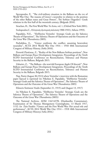 252
Spyropoulos, P., “The civil-military situation in the Balkans on the eve of
World War One- The reasons of Greece`s neutrality in relation to the position
of the other Balkan states and Great Powers”, The Serbian (Yugoslav)- Greek
relations in the first half of the twentieth century, (Belgrade 2016).
Strachan, H., The First World War:To Arms, vol. 1, (Oxford New York 2001).
Svolopoulos,C., Ελληνική εξωτερική πολιτική 1900-1945,( Athens 1993).
Papadakis, N.E., “Eleftherios Venizelos` Strategic Goals ans the Salonica
Theatre of Operations”, The Salonica Theatre of Operations and the Outcome of
the Great War (Thessalonica 2005).
Pachalidou, E., “Greece confronts the conflict; assuming benevolent
neutrality”, ACTA 2014 World War One 1914 – 1918 40th International
Congress of Military History, (Sofia 2016).
Petrović-Piroćanac, Z., “Reality of the New Balkans-Serbian positions”, New
Balkans and Europe-Peace Development Integration, Proceedings of the Tenth
ECPD International Conference on Reconciliation, Tolerance and Human
Security in the Balkans, Belgrade 2015.
Zahariev, Z., “The Balkans –the new/old European Apple Of discord “, New
Balkans and Europe-Peace Development Integration, Proceedings of the Tenth
ECPD International Conference on Reconciliation, Tolerance and Human
Security in the Balkans, Belgrade 2015.
Nsp. Patris (August 30,1913) where Venizelos`s interview with the Romanian
paper Epocul is reprinted (in Nikolaos E. Papadakis, “Eleftherios Venizelos`
Strategic Goals and the Salonica Theatre of Operations”, The Salonica Theatre of
Operations and the Outcome of the Great War (Thessalonica 2005)
Efimeris Sizitiseon Voulis (September 21, 1915) and (August 13, 1917)
(in Nikolaos E. Papadakis, “Eleftherios Venizelos` Strategic Goals ans the
Salonica Theatre of Operations”, The Salonica Theatre of Operations and the
Outcome of the Great War (Thessalonica 2005))
The National Archives, ADM 116/1437B, (Dardanelles Commission),
Examination of Sir Thomas Montgomery Cunninghame, 13 March 1917,
1152. (in Zisis Fotakis :”Greece and the First World War: Her actual role and
performance”, ACTA 2014 World War One 1914 – 1918 40th International
Congress of Military History,( Sofia 2016.)
Revista Portuguesa de História Militar, Ano II, n.º 2
ISSN 2795-4323
 
