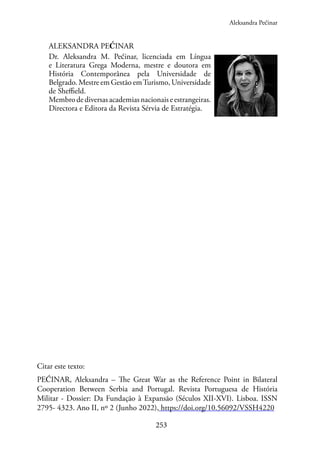 253
ALEKSANDRA PEĆINAR
Dr. Aleksandra M. Pećinar, licenciada em Língua
e Literatura Grega Moderna, mestre e doutora em
História Contemporânea pela Universidade de
Belgrado. Mestre em Gestão emTurismo, Universidade
de Sheffield.
Membrodediversasacademiasnacionaiseestrangeiras.
Directora e Editora da Revista Sérvia de Estratégia.
Citar este texto:
PEĆINAR, Aleksandra – The Great War as the Reference Point in Bilateral
Cooperation Between Serbia and Portugal. Revista Portuguesa de História
Militar - Dossier: Da Fundação à Expansão (Séculos XII-XVI). Lisboa. ISSN
2795- 4323. Ano II, nº 2 (Junho 2022), https://doi.org/10.56092/VSSH4220
Aleksandra Pećinar
 