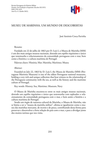 255
MUSEU DE MARINHA. UM MUNDO DE DESCOBERTAS
José António Croca Favinha
Resumo
Fundado em 22 de julho de 1863 por D. Luís I, o Museu de Marinha (MM)
é um dos mais antigos museus nacionais, detendo um espólio riquíssimo e único
que testemunha o relacionamento da comunidade portuguesa com o mar, bem
como a história e a cultura marítima de Portugal.
Palavras-chave: História; Mar; Marinha; Marítimo; Museu
Abstract
Founded on July 22, 1863 by D. Luís I, the Museu de Marinha (MM) (Por-
tuguese Maritime Museum) is one of the oldest Portuguese national museums,
holding a very rich and unique collection that bear witness to the relationship of
the Portuguese community with the sea, as well as the history and the maritime
culture of Portugal.
Key words: History; Sea, Maritime; Museum; Navy
O Museu de Marinha encontra-se entre os mais antigos museus nacionais,
detendo um espólio riquíssimo e único que testemunha com esplendor o rela-
cionamento da comunidade portuguesa com o mar, e bem assim a história e a
cultura marítima de Portugal.
Sendo um órgão de natureza cultural da Marinha, o Museu de Marinha, não
se limita a ser o “museu da marinha militar”, afirma-se igualmente como o mu-
seu das marinhas mercante, de recreio e de pesca, contribuindo dessa forma para
preservar e desenvolver a forte relação do país com o mar, e para a divulgar junto
dos muitos turistas que nos visita.
Revista
Portuguesa de
História
Militar
Revista Portuguesa de História Militar
Dossier: Da Fundação à Expansão (Séculos XII-XVI)
ISSN 2795-4323
Ano II, nº 2 (Junho 2022).
 