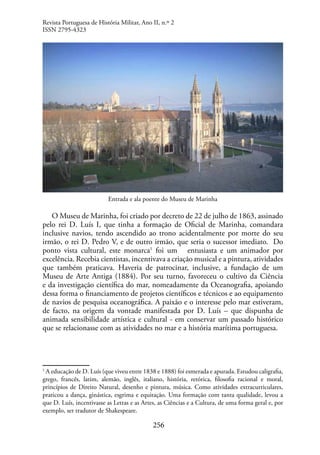 256
Entrada e ala poente do Museu de Marinha
O Museu de Marinha, foi criado por decreto de 22 de julho de 1863, assinado
pelo rei D. Luís I, que tinha a formação de Oficial de Marinha, comandara
inclusive navios, tendo ascendido ao trono acidentalmente por morte do seu
irmão, o rei D. Pedro V, e de outro irmão, que seria o sucessor imediato. Do
ponto vista cultural, este monarca1
foi um entusiasta e um animador por
excelência. Recebia cientistas, incentivava a criação musical e a pintura, atividades
que também praticava. Haveria de patrocinar, inclusive, a fundação de um
Museu de Arte Antiga (1884). Por seu turno, favoreceu o cultivo da Ciência
e da investigação científica do mar, nomeadamente da Oceanografia, apoiando
dessa forma o financiamento de projetos científicos e técnicos e ao equipamento
de navios de pesquisa oceanográfica. A paixão e o interesse pelo mar estiveram,
de facto, na origem da vontade manifestada por D. Luís – que dispunha de
animada sensibilidade artística e cultural - em conservar um passado histórico
que se relacionasse com as atividades no mar e a história marítima portuguesa.
1
A educação de D. Luís (que viveu entre 1838 e 1888) foi esmerada e apurada. Estudou caligrafia,
grego, francês, latim, alemão, inglês, italiano, história, retórica, filosofia racional e moral,
princípios de Direito Natural, desenho e pintura, música. Como atividades extracurriculares,
praticou a dança, ginástica, esgrima e equitação. Uma formação com tanta qualidade, levou a
que D. Luís, incentivasse as Letras e as Artes, as Ciências e a Cultura, de uma forma geral e, por
exemplo, ser tradutor de Shakespeare.
Revista Portuguesa de História Militar, Ano II, n.º 2
ISSN 2795-4323
 