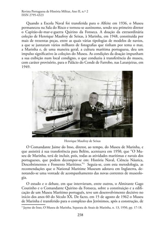 258
Quando a Escola Naval foi transferida para o Alfeite em 1936, o Museu
permaneceu na Sala do Risco e tornou-se autónomo, sendo seu primeiro diretor
o Capitão-de-mar-e-guerra Quirino da Fonseca. A doação da extraordinária
coleção de Henrique Maufroy de Seixas, à Marinha, em 1948, constituída por
mais de trezentas peças, entre as quais várias tipologias de modelos de navios,
a que se juntaram vários milhares de fotografias que tinham por tema o mar,
a Marinha e, de uma maneira geral, a cultura marítima portuguesa, deu um
impulso significativo às coleções do Museu. As condições da doação impunham
a sua exibição num local condigno, o que conduziu à transferência do museu,
com caráter provisório, para o Palácio do Conde de Farrobo, nas Laranjeiras, em
1949.
Henrique Maufroy de Seixas
O Comandante Jaime do Inso, diretor, ao tempo, do Museu de Marinha, e
que assistirá á sua transferência para Belém, acentuava em 1950, que “O Mu-
seu de Marinha, terá de incluir, pois, todas as atividades marítimas e navais dos
portugueses, que podem decompor-se em: História Naval, Ciência Náutica,
Descobrimentos e Fomento Marítimo.”3
Seguia-se, com esta metodologia, as
recomendações que o National Maritime Museum adotava em Inglaterra, de-
notando-se uma vontade de acompanhamento das novas correntes de museolo-
gia.
O estudo e o debate, em que intervieram, entre outros, o Almirante Gago
Coutinho e o Comandante Quirino da Fonseca, sobre a constituição e a edifi-
cação de um Museu Marítimo português, teve um desenvolvimento decisivo no
início dos anos 60 do Século XX. De facto, em 15 de agosto de 1962 o Museu
de Marinha é transferido para o complexo dos Jerónimos, após a construção, de
3
Jayme do Inso, O Museu de Marinha, Separata de Anais de Marinha, n. 13, 1950, pp. 17-18.
Revista Portuguesa de História Militar, Ano II, n.º 2
ISSN 2795-4323
 