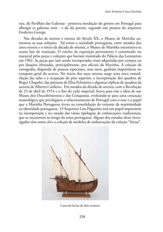 259
raiz, do Pavilhão das Galeotas - primeira instalação do género em Portugal para
albergar as galeotas reais - e da ala poente, segundo um projeto do arquiteto
Frederico George.
Nas décadas de setenta e oitenta do Século XX, o Museu de Marinha au-
mentou as suas coleções. Tal como a sociedade portuguesa, entre meados dos
anos setenta e o início da década de oitenta, o Museu de Marinha encontrava-se
numa fase de transição. O núcleo da exposição permanente é constituído no
essencial pelas peças e coleções que haviam transitado do Palácio das Laranjeiras
em 1962. As peças que iam sendo incorporadas eram adquiridas por compra ou
por doações efetuadas, principalmente, por oficiais da Marinha. A coleção de
cartografia, dispondo de poucos espécimes, mas raros, ganhara importância no
computo geral do acervo. No início dos anos setenta surge uma nova remod-
elação das salas e a ocupação do piso superior, a incorporação dos quadros de
Roger Chapelet, das pinturas de Elisa Felismino e algumas réplicas de quadros da
autoria de Alberto Cutileiro. Em meados da década de setenta, com a Revolução
de 25 de abril de 1974 e o fim do ciclo imperial, ficava para trás a ideia de um
Museu dos Descobrimentos e das Conquistas, evoluindo-se para uma conceção
museológica que privilegiava o relacionamento de Portugal com o mar e o papel
que a Marinha Portuguesa tivera na consolidação da vertente da maritimidade
na identidade portuguesa. O Arquiteto Lixa Filgueiras terá um papel importante
na incorporação e no estudo das várias tipologias de embarcações tradicionais,
que se encontram ao longo da costa portuguesa. Alguns dos estudos deste inves-
tigador têm como alvo a coleção de modelos de embarcações da coleção “Seixas”.
Caravela latina de dois mastros
José António Croca Favinha
 