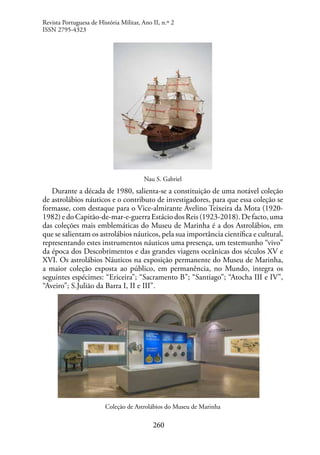 260
Nau S. Gabriel
Durante a década de 1980, salienta-se a constituição de uma notável coleção
de astrolábios náuticos e o contributo de investigadores, para que essa coleção se
formasse, com destaque para o Vice-almirante Avelino Teixeira da Mota (1920-
1982)edoCapitão-de-mar-e-guerraEstáciodosReis(1923-2018).Defacto,uma
das coleções mais emblemáticas do Museu de Marinha é a dos Astrolábios, em
que se salientam os astrolábios náuticos, pela sua importância científica e cultural,
representando estes instrumentos náuticos uma presença, um testemunho “vivo”
da época dos Descobrimentos e das grandes viagens oceânicas dos séculos XV e
XVI. Os astrolábios Náuticos na exposição permanente do Museu de Marinha,
a maior coleção exposta ao público, em permanência, no Mundo, integra os
seguintes espécimes: “Ericeira”; “Sacramento B”; “Santiago”; “Atocha III e IV”,
“Aveiro”; S.Julião da Barra I, II e III”.
Coleção de Astrolábios do Museu de Marinha
Revista Portuguesa de História Militar, Ano II, n.º 2
ISSN 2795-4323
 