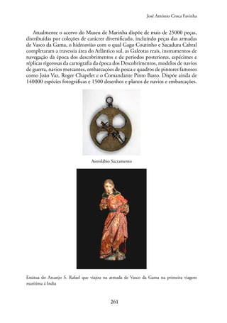 261
Atualmente o acervo do Museu de Marinha dispõe de mais de 25000 peças,
distribuídas por coleções de carácter diversificado, incluindo peças das armadas
de Vasco da Gama, o hidroavião com o qual Gago Coutinho e Sacadura Cabral
completaram a travessia área do Atlântico sul, as Galeotas reais, instrumentos de
navegação da época dos descobrimentos e de períodos posteriores, espécimes e
réplicas rigorosas da cartografia da época dos Descobrimentos, modelos de navios
de guerra, navios mercantes, embarcações de pesca e quadros de pintores famosos
como João Vaz, Roger Chapelet e o Comandante Pinto Basto. Dispõe ainda de
140000 espécies fotográficas e 1500 desenhos e planos de navios e embarcações.
Astrolábio Sacramento
Estátua do Arcanjo S. Rafael que viajou na armada de Vasco da Gama na primeira viagem
marítima á India
José António Croca Favinha
 