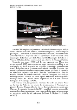 262
Hidroavião Santa Cruz que terminou a primeira Travessia Aérea do Atlântico Sul em 1922
Para além do complexo dos Jerónimos, o Museu de Marinha integra o edifício
da ex – Fábrica Nacional de Cordoaria, o Pólo Museológico de Cacilhas composto
pela fragata D. Fernando II e Glória e o submarino Barracuda, o Museu Marítimo
Almirante Ramalho Ortigão em Faro, no Departamento Marítimo do Sul, o polo
museológico do Farol do Cabo de S. Marta e o Pólo Museológico do Cabo de S.
Vicente. A Marinha do Tejo constitui ainda um polo vivo do Museu de Marinha.
Contando com quase 10000 m2 de área expositiva, este Museu tem
em curso, desde 2015, um programa de longo prazo para requalificar a sua
atratividade através da renovação da exposição permanente, nomeadamente
através da implementação de uma comunicação de conteúdos de acordo com
os novos padrões da museologia e com recurso a novas tenologias. A renovação
do piso térreo, ala poente, que inclui a Sala dos Descobrimentos e a Sala dos
Grandes Veleiros, encontra-se concluída, tendo-se conseguido um resultado
muito agradável na “ativação” do acervo exposto. O trabalho de Museografia da
renovação da Sala dos Grandes Veleiros foi premiado em 2020 pela Associação
Portuguesa de Museologia (APOM).
No início de abril, inaugurou-se a renovação do núcleo da Aviação Naval
do Pavilhão das Galeotas, no âmbito das comemorações do Centenário da
primeira Travessia Aérea do Atlântico Sul que decorrem durante o presente ano.
O projeto de renovação das salas do Séc XIX á atualidade encontra-se concluído,
aguardando-se financiamento para a sua execução. Existe a expetativa que possa
ser inaugurado no dia do 160º aniversário do Museu de Marinha (22 de julho
de 2023).
Revista Portuguesa de História Militar, Ano II, n.º 2
ISSN 2795-4323
 