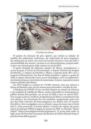 263
O Pavilhão das Galeotas
O projeto de renovação do piso superior, que incluirá as coleções de
modelos das embarcações tradicionais, das embarcações de pesca longínqua,
das embarcações de recreio, dos navios da marinha mercante e uma sala sobre a
sustentabilidade dos oceanos, encontra-se em desenvolvimento, perspetivando-
se que a sua execução possa ainda começar no ano de 2023.
A gestão integrada das diferentes coleções do Museu, nomeadamente o
acervo de peças, o Centro de Documentação, o Arquivo Histórico de Imagens
da Marinha e o Arquivo de Desenhos e Planos, é realizada desde 2011 com o
programa InPatrimonium. Esta base de dados possibilita o registo e a gestão de
todos os aspetos relacionados com o acervo museológico, como os empréstimos,
movimentos de peças, intervenções de conservação e restauro, exposições e outros
eventos realizados pelo Museu.
Em 2019 atingiu-se o número de 175.000 visitantes, valor que colocava o
Museu de Marinha como um dos museus mais procurados e visitados do país.
A Pandemia da COVID 19 teve um forte impacto no número de visitantes
e nas condições de trabalho do Museu, tendo-se procedido ao encerramento ao
público durante dois períodos, um no ano de 2020 e outro no ano de 2021.
Esta situação acelerou a tendência de digitalização do Museu, nomeadamente das
suas coleções e da comunicação dos seus conteúdos e programação, ações essas
que têm vindo a decorrer, de forma progressiva, nos últimos anos. O contacto
do público e dos investigadores com as coleções e peças do museu não se limita
hoje às visitas presenciais. É possível efetuar a consulta dos registos do museu
através da aplicação InWeb na página de internet do MM, no chamado “Museu
Digital” (https://museudigital.marinha.pt/pesquisa/). O acesso pode ainda ter
lugar através do Portal das Instituições de Memória da Defesa Nacional (https://
portalmemoria.defesa.gov.pt/).
José António Croca Favinha
 