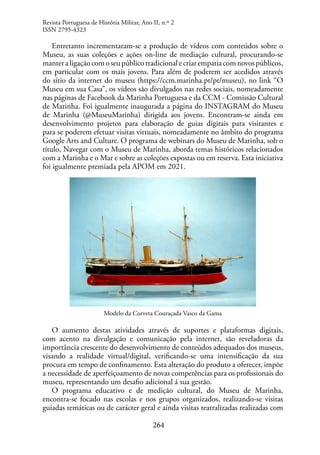 264
Entretanto incrementaram-se a produção de vídeos com conteúdos sobre o
Museu, as suas coleções e ações on-line de mediação cultural, procurando-se
manteraligaçãocomoseupúblicotradicionalecriarempatiacomnovospúblicos,
em particular com os mais jovens. Para além de poderem ser acedidos através
do sítio da internet do museu (https://ccm.marinha.pt/pt/museu), no link “O
Museu em sua Casa”, os vídeos são divulgados nas redes sociais, nomeadamente
nas páginas de Facebook da Marinha Portuguesa e da CCM - Comissão Cultural
de Marinha. Foi igualmente inaugurada a página do INSTAGRAM do Museu
de Marinha (@MuseuMarinha) dirigida aos jovens. Encontram-se ainda em
desenvolvimento projetos para elaboração de guias digitais para visitantes e
para se poderem efetuar visitas virtuais, nomeadamente no âmbito do programa
Google Arts and Culture. O programa de webinars do Museu de Marinha, sob o
título, Navegar com o Museu de Marinha, aborda temas históricos relacionados
com a Marinha e o Mar e sobre as coleções expostas ou em reserva. Esta iniciativa
foi igualmente premiada pela APOM em 2021.
Modelo da Corveta Couraçada Vasco da Gama
O aumento destas atividades através de suportes e plataformas digitais,
com acento na divulgação e comunicação pela internet, são reveladoras da
importância crescente do desenvolvimento de conteúdos adequados dos museus,
visando a realidade virtual/digital, verificando-se uma intensificação da sua
procura em tempo de confinamento. Esta alteração do produto a oferecer, impõe
a necessidade de aperfeiçoamento de novas competências para os profissionais do
museu, representando um desafio adicional á sua gestão.
O programa educativo e de medição cultural, do Museu de Marinha,
encontra-se focado nas escolas e nos grupos organizados, realizando-se visitas
guiadas temáticas ou de carácter geral e ainda visitas teatralizadas realizadas com
Revista Portuguesa de História Militar, Ano II, n.º 2
ISSN 2795-4323
 