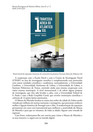 266
Painel inicial da exposição itinerante do centenário da primeira Travessia Aérea do Atlântico Sul
A cooperação com a Escola Naval e com o Centro de Investigação Naval
(CINAV) na área da investigação científica é complementada com protocolos
com outras entidades científicas e académicas, nomeadamente, a Universidade
Lusófona, a Universidade Autónoma de Lisboa, a Universidade de Lisboa, o
Instituto Politécnico de Tomar, existindo ainda uma intensa cooperação com
vários museus municipais. A nível internacional, é de referir alguns projetos
de investigação, que têm sido levados a cabo, com a Universidade Federal de
S. Paulo e com a Rede CoopMar Cyted, que envolve instituições científicas e
culturais de 12 países latino-americanos.
O Museu de Marinha localiza-se numa área nobre da cidade de Lisboa sendo
visitado por milhares de turistas nacionais e estrangeiros, que procuram conhecer
melhor a ligação histórica de Portugal com o Mar. A modernização da exposição
permanente em curso será instrumental para melhorar a atratividade do Museu
de Marinha e para que os visitantes, de todas as idades, fiquem com vontade de
regressar.
Caro leitor, endereçamos-lhe um convite para visitar o Museu de Marinha e
os seus tesouros e a seguir-nos no mundo digital.
Revista Portuguesa de História Militar, Ano II, n.º 2
ISSN 2795-4323
 