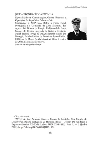 267
JOSÉ ANTÓNIO CROCA FAVINHA
Especializado em Comunicações, Guerra Eletrónica e
Operações de Superfície e Subsuperfície.
Comandou o NRP João Roby, a Força Naval
Portuguesa e o Comando da Zona Marítima dos
Açores. Foi Diretor da Estação Radionaval de Porto
Santo e do Centro Integrado de Treino e Avaliação
Naval. Prestou serviço na OTAN durante 8 anos, em
Portugal, Estados Unidos da América e Reino Unido.
É Diretor do Museu de Marinha desde 28 de fevereiro
de 2020, na situação de reserva.
director.museu@marinha.pt
Citar este texto:
FAVINHA, José António Croca – Museu de Marinha. Um Mundo de
Descobertas. Revista Portuguesa de História Militar - Dossier: Da Fundação à
Expansão (Séculos XII-XVI). Lisboa. ISSN 2795- 4323. Ano II, nº 2 (Junho
2022), https://doi.org/10.56092/QHPS1134
José António Croca Favinha
 