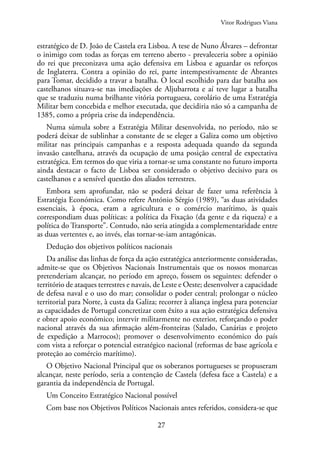 27
estratégico de D. João de Castela era Lisboa. A tese de Nuno Álvares – defrontar
o inimigo com todas as forças em terreno aberto - prevaleceria sobre a opinião
do rei que preconizava uma ação defensiva em Lisboa e aguardar os reforços
de Inglaterra. Contra a opinião do rei, parte intempestivamente de Abrantes
para Tomar, decidido a travar a batalha. O local escolhido para dar batalha aos
castelhanos situava-se nas imediações de Aljubarrota e aí teve lugar a batalha
que se traduziu numa brilhante vitória portuguesa, corolário de uma Estratégia
Militar bem concebida e melhor executada, que decidiria não só a campanha de
1385, como a própria crise da independência.
Numa súmula sobre a Estratégia Militar desenvolvida, no período, não se
poderá deixar de sublinhar a constante de se eleger a Galiza como um objetivo
militar nas principais campanhas e a resposta adequada quando da segunda
invasão castelhana, através da ocupação de uma posição central de expectativa
estratégica. Em termos do que viria a tornar-se uma constante no futuro importa
ainda destacar o facto de Lisboa ser considerado o objetivo decisivo para os
castelhanos e a sensível questão dos aliados terrestres.
Embora sem aprofundar, não se poderá deixar de fazer uma referência à
Estratégia Económica. Como refere António Sérgio (1989), “as duas atividades
essenciais, à época, eram a agricultura e o comércio marítimo, às quais
correspondiam duas políticas: a política da Fixação (da gente e da riqueza) e a
política do Transporte”. Contudo, não seria atingida a complementaridade entre
as duas vertentes e, ao invés, elas tornar-se-iam antagónicas.
Dedução dos objetivos políticos nacionais
Da análise das linhas de força da ação estratégica anteriormente consideradas,
admite-se que os Objetivos Nacionais Instrumentais que os nossos monarcas
pretenderiam alcançar, no período em apreço, fossem os seguintes: defender o
território de ataques terrestres e navais, de Leste e Oeste; desenvolver a capacidade
de defesa naval e o uso do mar; consolidar o poder central; prolongar o núcleo
territorial para Norte, à custa da Galiza; recorrer à aliança inglesa para potenciar
as capacidades de Portugal concretizar com êxito a sua ação estratégica defensiva
e obter apoio económico; intervir militarmente no exterior, reforçando o poder
nacional através da sua afirmação além-fronteiras (Salado, Canárias e projeto
de expedição a Marrocos); promover o desenvolvimento económico do país
com vista a reforçar o potencial estratégico nacional (reformas de base agrícola e
proteção ao comércio marítimo).
O Objetivo Nacional Principal que os soberanos portugueses se propuseram
alcançar, neste período, seria a contenção de Castela (defesa face a Castela) e a
garantia da independência de Portugal.
Um Conceito Estratégico Nacional possível
Com base nos Objetivos Políticos Nacionais antes referidos, considera-se que
Vitor Rodrigues Viana
 