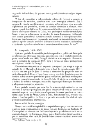 28
as grandes linhas de força do que teria sido o grande conceito estratégico à época
seriam:
“A fim de consolidar a independência política de Portugal e garantir a
integridade do território, conduzir uma ação estratégica defensiva face à
ameaça de Castela, combinando as necessárias ações militares com uma ação
diplomática que possibilite, através de acordos dinásticos e alianças, obter
apoios e suprir insuficiências do nosso potencial militar; complementarmente,
levar a efeito ações ofensivas na Galiza, para prolongar o núcleo territorial para
Norte, e intervir militarmente no exterior, de forma direta ou em colaboração
com aliados, para reforçar o poder nacional e aumentar o nosso prestígio além-
fronteiras; simultaneamente, empreender medidas de caráter administrativo para
reforçar o poder central e promover o desenvolvimento económico, fomentando
a exploração agrícola e estimulando o comércio marítimo e o uso do mar”7
.
3. A expansão (1411 - 1542)
Após um período de consolidação da independência política de Portugal e
de afirmação da identidade nacional, que culminou com o estabelecimento das
pazes com Castela, em 1411, Portugal iria iniciar a sua expansão ultramarina
com a conquista de Ceuta, em 1415. Seria o período de maior protagonismo
estratégico da história de Portugal.
Considerámos este período da expansão portuguesa, que atinge o auge no
reinado de D. Manuel I, delimitado entre o final do período anterior (1411)
e 1542, ano em que D. João III iniciou o abandono das praças do norte de
África (à exceção de Ceuta e Tânger), que encerra o período de criação e auge do
império e abre um novo período em que se verifica uma profunda mudança nos
objetivos estratégicos nacionais. De facto, D. João III irá alterar profundamente
a política do ultramar português, iniciando a organização da retração do império
e adequando os objetivos aos meios.
É um período marcado por uma fase de ação estratégica ofensiva, no que
concerne à expansão portuguesa, em que se procura obter zonas de exploração
económica que se concretizarão em três grandes fases correspondentes a outras
tantas áreas: norte de África, Guiné e Índia. Simultaneamente, procurar-se-á
obter o domínio político de Castela e garantir uma maior liberdade de ação
política na comunidade internacional.
Pontos nodais da ação estratégica
NoqueconcerneàEstratégiaPolítica,noperíodoemapreço,tevecontinuidade
o esforço para o fortalecimento do poder real, em detrimento da fidalguia. D.
Duarte publicou a importante Lei Mental que teria grande importância para o
exercício do poder em Portugal, ao dispor que as doações só deviam transmitir-se
por via masculina. Mais tarde, D. João II daria o combate decisivo à aristocracia.
7
Vítor Rodrigues Viana, op. cit., p. 50.
Revista Portuguesa de História Militar, Ano II, n.º 2
ISSN 2795-4323
 