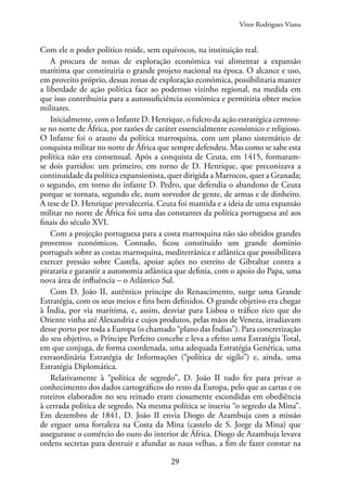 29
Com ele o poder político reside, sem equívocos, na instituição real.
A procura de zonas de exploração económica vai alimentar a expansão
marítima que constituiria o grande projeto nacional na época. O alcance e uso,
em proveito próprio, dessas zonas de exploração económica, possibilitaria manter
a liberdade de ação política face ao poderoso vizinho regional, na medida em
que isso contribuiria para a autossuficiência económica e permitiria obter meios
militares.
Inicialmente, com o Infante D. Henrique, o fulcro da ação estratégica centrou-
se no norte de África, por razões de caráter essencialmente económico e religioso.
O Infante foi o arauto da política marroquina, com um plano sistemático de
conquista militar no norte de África que sempre defendeu. Mas como se sabe esta
política não era consensual. Após a conquista de Ceuta, em 1415, formaram-
se dois partidos: um primeiro, em torno de D. Henrique, que preconizava a
continuidade da política expansionista, quer dirigida a Marrocos, quer a Granada;
o segundo, em torno do infante D. Pedro, que defendia o abandono de Ceuta
porque se tornara, segundo ele, num sorvedor de gente, de armas e de dinheiro.
A tese de D. Henrique prevaleceria. Ceuta foi mantida e a ideia de uma expansão
militar no norte de África foi uma das constantes da política portuguesa até aos
finais do século XVI.
Com a projeção portuguesa para a costa marroquina não são obtidos grandes
proventos económicos. Contudo, ficou constituído um grande domínio
português sobre as costas marroquina, mediterrânica e atlântica que possibilitava
exercer pressão sobre Castela, apoiar ações no estreito de Gibraltar contra a
pirataria e garantir a autonomia atlântica que definia, com o apoio do Papa, uma
nova área de influência – o Atlântico Sul.
Com D. João II, autêntico príncipe do Renascimento, surge uma Grande
Estratégia, com os seus meios e fins bem definidos. O grande objetivo era chegar
à Índia, por via marítima, e, assim, desviar para Lisboa o tráfico rico que do
Oriente vinha até Alexandria e cujos produtos, pelas mãos de Veneza, irradiavam
desse porto por toda a Europa (o chamado “plano das Índias”). Para concretização
do seu objetivo, o Príncipe Perfeito concebe e leva a efeito uma Estratégia Total,
em que conjuga, de forma coordenada, uma adequada Estratégia Genética, uma
extraordinária Estratégia de Informações (“política de sigilo”) e, ainda, uma
Estratégia Diplomática.
Relativamente à “política de segredo”, D. João II tudo fez para privar o
conhecimento dos dados cartográficos do resto da Europa, pelo que as cartas e os
roteiros elaborados no seu reinado eram ciosamente escondidas em obediência
à cerrada política de segredo. Na mesma política se inseriu “o segredo da Mina”.
Em dezembro de 1841, D. João II envia Diogo de Azambuja com a missão
de erguer uma fortaleza na Costa da Mina (castelo de S. Jorge da Mina) que
assegurasse o comércio do ouro do interior de África. Diogo de Azambuja levava
ordens secretas para destruir e afundar as naus velhas, a fim de fazer constar na
Vitor Rodrigues Viana
 