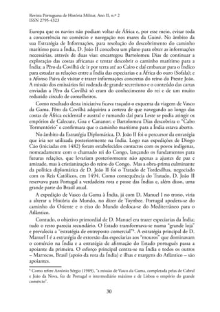 30
Europa que os navios não podiam voltar de África e, por esse meio, evitar toda
a concorrência no comércio e navegação nos mares da Guiné. No âmbito da
sua Estratégia de Informações, para resolução do descobrimento do caminho
marítimo para a Índia, D. João II concebeu um plano para obter as informações
necessárias, através de duas vias: encarregou Bartolomeu Dias de continuar a
exploração das costas africanas e tentar descobrir o caminho marítimo para a
Índia; a Pêro da Covilhã de ir por terra até ao Cairo e daí embarcar para o Índico
para estudar as relações entre a Índia das especiarias e a África do ouro (Sofala); e
a Afonso Paiva de visitar e trazer informações concretas do reino do Preste João.
A missão dos emissários foi rodeada de grande secretismo e o conteúdo das cartas
enviadas a Pêro da Covilhã só eram do conhecimento do rei e de um muito
reduzido círculo de conselheiros.
Como resultado desta iniciativa ficava traçado o esquema da viagem de Vasco
da Gama. Pêro da Covilhã adquirira a certeza de que navegando ao longo das
costas de África ocidental e austral e rumando daí para Leste se podia atingir os
empórios de Calecute, Goa e Cananor; e Bartolomeu Dias descobrira o “Cabo
Tormentório” e confirmara que o caminho marítimo para a Índia estava aberto.
No âmbito da Estratégia Diplomática, D. João II foi o percursor da estratégia
que iria ser utilizada posteriormente na Índia. Logo nas expedições de Diogo
Cão (iniciadas em 1482) foram estabelecidos contactos com os povos indígenas,
nomeadamente com o chamado rei do Congo, lançando os fundamentos para
futuras relações, que levariam posteriormente não apenas a ajustes de paz e
amizade, mas à cristianização do reino do Congo. Mas a obra-prima culminante
da política diplomática de D. João II foi o Tratado de Tordesilhas, negociado
com os Reis Católicos, em 1494. Como consequência do Tratado, D. João II
reservava para Portugal a verdadeira rota e posse das Índias e, além disso, uma
grande parte do Brasil atual.
A expedição de Vasco da Gama à Índia, já com D. Manuel I no trono, viria
a alterar a História do Mundo, no dizer de Toynbee. Portugal apodera-se do
caminho do Oriente e o eixo do Mundo desloca-se do Mediterrâneo para o
Atlântico.
Contudo, o objetivo primordial de D. Manuel era trazer especiarias da Índia;
tudo o resto parecia secundário. O Estado transformava-se numa “grande loja”
e prevalecia a “estratégia de entreposto comercial”8
. A estratégia principal de D.
Manuel I é a estratégia de extorsão das especiarias aos “mouros” que dominavam
o comércio na Índia e a estratégia de afirmação do Estado português passa a
apoiante da primeira. O esforço principal centra-se na Índia e todos os outros
– Marrocos, Brasil (apoio da rota da Índia) e ilhas e margens do Atlântico – são
apoiantes.
8
Como refere António Sérgio (1989), “a missão de Vasco da Gama, completada pelas de Cabral
e João da Nova, fez de Portugal o intermediário máximo e de Lisboa o empório do grande
comércio”.
Revista Portuguesa de História Militar, Ano II, n.º 2
ISSN 2795-4323
 
