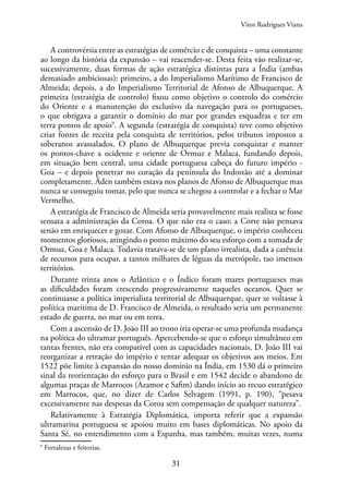 31
A controvérsia entre as estratégias de comércio e de conquista – uma constante
ao longo da história da expansão – vai reacender-se. Desta feita vão realizar-se,
sucessivamente, duas formas de ação estratégica distintas para a Índia (ambas
demasiado ambiciosas): primeiro, a do Imperialismo Marítimo de Francisco de
Almeida; depois, a do Imperialismo Territorial de Afonso de Albuquerque. A
primeira (estratégia de controlo) fixou como objetivo o controlo do comércio
do Oriente e a manutenção do exclusivo da navegação para os portugueses,
o que obrigava a garantir o domínio do mar por grandes esquadras e ter em
terra pontos de apoio9
. A segunda (estratégia de conquista) teve como objetivo
criar fontes de receita pela conquista de territórios, pelos tributos impostos a
soberanos avassalados. O plano de Albuquerque previa conquistar e manter
os pontos-chave a ocidente e oriente de Ormuz e Malaca, fundando depois,
em situação bem central, uma cidade portuguesa cabeça do futuro império -
Goa – e depois penetrar no coração da península do Indostão até a dominar
completamente. Áden também estava nos planos de Afonso de Albuquerque mas
nunca se conseguiu tomar, pelo que nunca se chegou a controlar e a fechar o Mar
Vermelho.
A estratégia de Francisco de Almeida seria provavelmente mais realista se fosse
sensata a administração da Coroa. O que não era o caso: a Corte não pensava
senão em enriquecer e gozar. Com Afonso de Albuquerque, o império conheceu
momentos gloriosos, atingindo o ponto máximo do seu esforço com a tomada de
Ormuz, Goa e Malaca. Todavia tratava-se de um plano irrealista, dada a carência
de recursos para ocupar, a tantos milhares de léguas da metrópole, tao imensos
territórios.
Durante trinta anos o Atlântico e o Índico foram mares portugueses mas
as dificuldades foram crescendo progressivamente naqueles oceanos. Quer se
continuasse a política imperialista territorial de Albuquerque, quer se voltasse à
política marítima de D. Francisco de Almeida, o resultado seria um permanente
estado de guerra, no mar ou em terra.
Com a ascensão de D. João III ao trono iria operar-se uma profunda mudança
na política do ultramar português. Apercebendo-se que o esforço simultâneo em
tantas frentes, não era compatível com as capacidades nacionais, D. João III vai
reorganizar a retração do império e tentar adequar os objetivos aos meios. Em
1522 põe limite à expansão do nosso domínio na Índia, em 1530 dá o primeiro
sinal da reorientação do esforço para o Brasil e em 1542 decide o abandono de
algumas praças de Marrocos (Azamor e Safim) dando início ao recuo estratégico
em Marrocos, que, no dizer de Carlos Selvagem (1991, p. 190), “pesava
excessivamente nas despesas da Coroa sem compensação de qualquer natureza”.
Relativamente à Estratégia Diplomática, importa referir que a expansão
ultramarina portuguesa se apoiou muito em bases diplomáticas. No apoio da
Santa Sé, no entendimento com a Espanha, mas também, muitas vezes, numa
9
Fortalezas e feitorias.
Vitor Rodrigues Viana
 