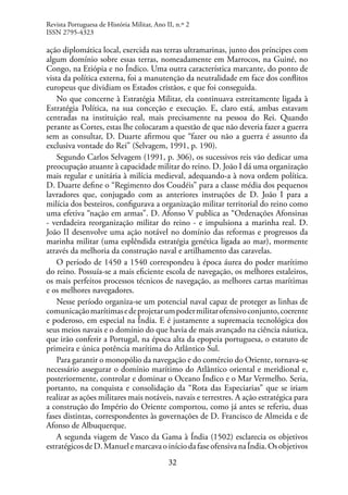 32
ação diplomática local, exercida nas terras ultramarinas, junto dos príncipes com
algum domínio sobre essas terras, nomeadamente em Marrocos, na Guiné, no
Congo, na Etiópia e no Índico. Uma outra característica marcante, do ponto de
vista da política externa, foi a manutenção da neutralidade em face dos conflitos
europeus que dividiam os Estados cristãos, e que foi conseguida.
No que concerne à Estratégia Militar, ela continuava estreitamente ligada à
Estratégia Política, na sua conceção e execução. E, claro está, ambas estavam
centradas na instituição real, mais precisamente na pessoa do Rei. Quando
perante as Cortes, estas lhe colocaram a questão de que não deveria fazer a guerra
sem as consultar, D. Duarte afirmou que “fazer ou não a guerra é assunto da
exclusiva vontade do Rei” (Selvagem, 1991, p. 190).
Segundo Carlos Selvagem (1991, p. 306), os sucessivos reis vão dedicar uma
preocupação atuante à capacidade militar do reino. D. João I dá uma organização
mais regular e unitária à milícia medieval, adequando-a à nova ordem política.
D. Duarte define o “Regimento dos Coudéis” para a classe média dos pequenos
lavradores que, conjugado com as anteriores instruções de D. João I para a
milícia dos besteiros, configurava a organização militar territorial do reino como
uma efetiva “nação em armas”. D. Afonso V publica as “Ordenações Afonsinas
- verdadeira reorganização militar do reino - e impulsiona a marinha real. D.
João II desenvolve uma ação notável no domínio das reformas e progressos da
marinha militar (uma esplêndida estratégia genética ligada ao mar), mormente
através da melhoria da construção naval e artilhamento das caravelas.
O período de 1450 a 1540 correspondeu à época áurea do poder marítimo
do reino. Possuía-se a mais eficiente escola de navegação, os melhores estaleiros,
os mais perfeitos processos técnicos de navegação, as melhores cartas marítimas
e os melhores navegadores.
Nesse período organiza-se um potencial naval capaz de proteger as linhas de
comunicaçãomarítimasedeprojetarumpodermilitarofensivoconjunto,coerente
e poderoso, em especial na Índia. E é justamente a supremacia tecnológica dos
seus meios navais e o domínio do que havia de mais avançado na ciência náutica,
que irão conferir a Portugal, na época alta da epopeia portuguesa, o estatuto de
primeira e única potência marítima do Atlântico Sul.
Para garantir o monopólio da navegação e do comércio do Oriente, tornava-se
necessário assegurar o domínio marítimo do Atlântico oriental e meridional e,
posteriormente, controlar e dominar o Oceano Índico e o Mar Vermelho. Seria,
portanto, na conquista e consolidação da “Rota das Especiarias” que se iriam
realizar as ações militares mais notáveis, navais e terrestres. A ação estratégica para
a construção do Império do Oriente comportou, como já antes se referiu, duas
fases distintas, correspondentes às governações de D. Francisco de Almeida e de
Afonso de Albuquerque.
A segunda viagem de Vasco da Gama à Índia (1502) esclarecia os objetivos
estratégicosdeD.ManuelemarcavaoiníciodafaseofensivanaÍndia.Osobjetivos
Revista Portuguesa de História Militar, Ano II, n.º 2
ISSN 2795-4323
 