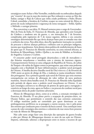 33
estratégicos eram: fechar o Mar Vermelho, estabelecendo na embocadura daquele
um “cruzeiro” de caça às naus dos moiros que lhes vedassem o acesso ao Mar das
Índias; castigar o Rajá de Calecut que tinha criado problemas a Pedro Álvares
Cabral; consolidar a fortaleza de Cochim; ocupar na costa oriental de África os
portos de escala indispensáveis à segurança da nossa navegação – Sofala, Quíloa
e Melinde; e carregar pimenta.
Para concretizar a sua ideia, D. Manuel nomeou para o cargo de Governador-
Mor da Frota da Índia, D. Francisco de Almeida, que aprendera com Gonçalo
de Córdova a moderna arte da guerra, e, em instruções de 7 de fevereiro,
completadas pelo regimento de 5 de março seguinte, definia o seu conceito
estratégico determinando-lhe que devia alcançar bases para as armadas mas não
o senhorio das terras. Para além disso, dava-lhe igualmente instruções no sentido
de procurar e efetivar alianças políticas e militares com os príncipes indígenas,
mesmo que muçulmanos. Seria dentro desta política de estabelecimento de bases
de apoio que D. Francisco de Almeida construiria, na costa oriental africana, as
fortalezas de Moçambique, Sofala e Quíloa e, na costa de Malabar, as fortalezas
de Angediva, Cananor e Cochim.
O crescente poder naval português desarticulava a rede de mercadores e
das feitorias muçulmanas e interferia com o sistema de interesses vigente.
Consequentemente formou-se uma coligação da República de Veneza, do sultão
da Turquia e do sultão do Egipto contra os portugueses, que reúne uma poderosa
esquadra com a finalidade de bater definitivamente o poderio naval português
do Oriente. A batalha decisiva (batalha naval de Diu) trava-se a 2 de fevereiro de
1509, junto ao porto de abrigo de Diu, e traduziu-se numa retumbante vitória
dos portugueses. Era a primeira grande ação naval do Oriente que teria enormes
consequências em termos de afirmação do valor militar da nova potência
marítima. Através desta batalha naval, D. Francisco de Almeida tinha liquidado
pelo período de alguns anos o poderio naval muçulmano no Oriente. A sua
ação estratégica centrava-se na obtenção de pontos de apoio para a navegação e
comércio ao longo da costa, agora no Índico, e na procura do combate naval para
a destruição direta do poder marítimo adversário.
Afonso de Albuquerque altera, como já se referiu, a conceção estratégica de
Francisco de Almeida. O seu plano previa a ocupação de posições-chave, no
Oceano Índico, que permitissem o controlo das suas correntes comerciais.
O tráfego marítimo podia ser controlado por quem dominasse os seus
prolongamentos periféricos ou as passagens a outros oceanos, isto é, pela posse
dos estreitos que conduzem para o exterior da bacia central. Esta correlação entre
a posse do valor estratégico dos estreitos e o domínio do mar estava bem presente
na visão de Afonso de Albuquerque.
Não cabe neste artigo fazer uma descrição das operações de guerra levadas
a cabo por Afonso de Albuquerque durante os anos da sua ação no Oriente.
Importa, sobretudo, salientar a desproporção entre os meios e recursos de que
Vitor Rodrigues Viana
 
