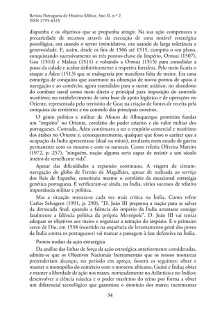 34
dispunha e os objetivos que se propunha atingir. Na sua ação compensava a
precariedade de recursos através da execução de uma notável estratégica
psicológica, ora usando o terror intimidativo, ora usando de larga tolerância e
generosidade. E, assim, desde os fins de 1506 até 1515, cumpriu o seu plano,
conquistando sucessivamente os três pontos-chave do Império, Ormuz (1507),
Goa (1510) e Malaca (1511) e voltando a Ormuz (1515) para consolidar a
posse da cidade e acabar definitivamente a respetiva fortaleza. Pelo meio ficaria o
ataque a Áden (1513) que se malograria por manifesta falta de meios. Era uma
estratégia de conquista que assentava: na obtenção de novos pontos de apoio à
navegação e ao comércio, agora estendidos para o sueste asiático; no abandono
do combate naval como meio direto e principal para imposição do controlo
marítimo; no estabelecimento de uma base de apoio logístico e de operações no
Oriente, representada pelo território de Goa; na criação de fontes de receita pela
conquista do território; e no controlo dos principais estreitos.
O génio político e militar de Afonso de Albuquerque permitira fundar
um “império” no Oriente, corolário do poder criativo e do valor militar dos
portugueses. Contudo, Áden continuava a ser o empório comercial e marítimo
dos árabes no Oriente e, consequentemente, qualquer que fosse o caráter que a
ocupação da Índia apresentasse (dual ou misto), resultaria num estado de guerra
permanente com os mouros e com os naturais. Como referiu Oliveira Martins
(1972, p. 257), “ninguém, nação alguma seria capaz de resistir a um século
inteiro de semelhante vida”.
Apesar das dificuldades a expansão continuou. A viagem de circum-
navegação do globo de Fernão de Magalhães, apesar de realizada ao serviço
dos Reis de Espanha, constituiu mesmo o corolário da excecional estratégia
genética portuguesa. E verificaram-se ainda, na Índia, vários sucessos de relativa
importância militar e política.
Mas a situação tornara-se cada vez mais crítica na Índia. Como refere
Carlos Selvagem (1991, p. 290), “D. João III preparou a nação para se salvar
da derrocada final, quando a falência do império da Índia arrastasse consigo
fatalmente a falência política da própria Metrópole”. D. João III vai tentar
adequar os objetivos aos meios e organizar a retração do império. E o primeiro
cerco de Diu, em 1538 (ocorrido na sequência do levantamento geral dos povos
da Índia contra os portugueses) vai marcar a passagem à fase defensiva na Índia.
Pontos nodais da ação estratégica
Da análise das linhas de força da ação estratégica anteriormente consideradas,
admite-se que os Objetivos Nacionais Instrumentais que os nossos monarcas
pretenderiam alcançar, no período em apreço, fossem os seguintes: obter e
manter o monopólio do comércio com o noroeste africano, Guiné e Índia; obter
e manter a liberdade de ação nos mares, nomeadamente no Atlântico e no Índico;
desenvolver a ciência náutica e o poder marítimo do reino por forma a obter
um diferencial tecnológico que garantisse o domínio dos mares; incrementar
Revista Portuguesa de História Militar, Ano II, n.º 2
ISSN 2795-4323
 