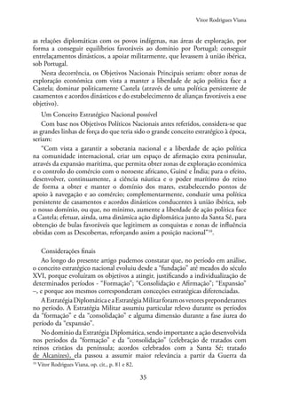 35
as relações diplomáticas com os povos indígenas, nas áreas de exploração, por
forma a conseguir equilíbrios favoráveis ao domínio por Portugal; conseguir
entrelaçamentos dinásticos, a apoiar militarmente, que levassem à união ibérica,
sob Portugal.
Nesta decorrência, os Objetivos Nacionais Principais seriam: obter zonas de
exploração económica com vista a manter a liberdade de ação política face a
Castela; dominar politicamente Castela (através de uma política persistente de
casamentos e acordos dinásticos e do estabelecimento de alianças favoráveis a esse
objetivo).
Um Conceito Estratégico Nacional possível
Com base nos Objetivos Políticos Nacionais antes referidos, considera-se que
as grandes linhas de força do que teria sido o grande conceito estratégico à época,
seriam:
“Com vista a garantir a soberania nacional e a liberdade de ação política
na comunidade internacional, criar um espaço de afirmação extra peninsular,
através da expansão marítima, que permita obter zonas de exploração económica
e o controlo do comércio com o noroeste africano, Guiné e Índia; para o efeito,
desenvolver, continuamente, a ciência náutica e o poder marítimo do reino
de forma a obter e manter o domínio dos mares, estabelecendo pontos de
apoio à navegação e ao comércio; complementarmente, conduzir uma política
persistente de casamentos e acordos dinásticos conducentes à união ibérica, sob
o nosso domínio, ou que, no mínimo, aumente a liberdade de ação política face
a Castela; efetuar, ainda, uma dinâmica ação diplomática junto da Santa Sé, para
obtenção de bulas favoráveis que legitimem as conquistas e zonas de influência
obtidas com as Descobertas, reforçando assim a posição nacional”10
.
Considerações finais
Ao longo do presente artigo pudemos constatar que, no período em análise,
o conceito estratégico nacional evoluiu desde a “fundação” até meados do século
XVI, porque evoluíram os objetivos a atingir, justificando a individualização de
determinados períodos - “Formação”; “Consolidação e Afirmação”; “Expansão”
–, e porque aos mesmos corresponderam conceções estratégicas diferenciadas.
AEstratégiaDiplomáticaeaEstratégiaMilitarforamosvetorespreponderantes
no período. A Estratégia Militar assumiu particular relevo durante os períodos
da “formação” e da “consolidação” e alguma dimensão durante a fase áurea do
período da “expansão”.
No domínio da Estratégia Diplomática, sendo importante a ação desenvolvida
nos períodos da “formação” e da “consolidação” (celebração de tratados com
reinos cristãos da península; acordos celebrados com a Santa Sé; tratado
de Alcanizes), ela passou a assumir maior relevância a partir da Guerra da
10
Vítor Rodrigues Viana, op. cit., p. 81 e 82.
Vitor Rodrigues Viana
 