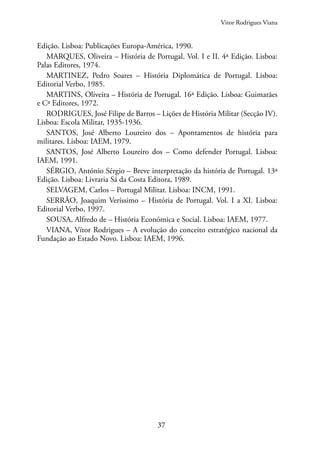37
Edição. Lisboa: Publicações Europa-América, 1990.
MARQUES, Oliveira – História de Portugal. Vol. I e II. 4ª Edição. Lisboa:
Palas Editores, 1974.
MARTINEZ, Pedro Soares – História Diplomática de Portugal. Lisboa:
Editorial Verbo, 1985.
MARTINS, Oliveira – História de Portugal. 16ª Edição. Lisboa: Guimarães
e Cª Editores, 1972.
RODRIGUES, José Filipe de Barros – Lições de História Militar (Secção IV).
Lisboa: Escola Militar, 1935-1936.
SANTOS, José Alberto Loureiro dos – Apontamentos de história para
militares. Lisboa: IAEM, 1979.
SANTOS, José Alberto Loureiro dos – Como defender Portugal. Lisboa:
IAEM, 1991.
SÉRGIO, António Sérgio – Breve interpretação da história de Portugal. 13ª
Edição. Lisboa: Livraria Sá da Costa Editora, 1989.
SELVAGEM, Carlos – Portugal Militar. Lisboa: INCM, 1991.
SERRÃO, Joaquim Veríssimo – História de Portugal. Vol. I a XI. Lisboa:
Editorial Verbo, 1997.
SOUSA, Alfredo de – História Económica e Social. Lisboa: IAEM, 1977.
VIANA, Vítor Rodrigues – A evolução do conceito estratégico nacional da
Fundação ao Estado Novo. Lisboa: IAEM, 1996.
Vitor Rodrigues Viana
 