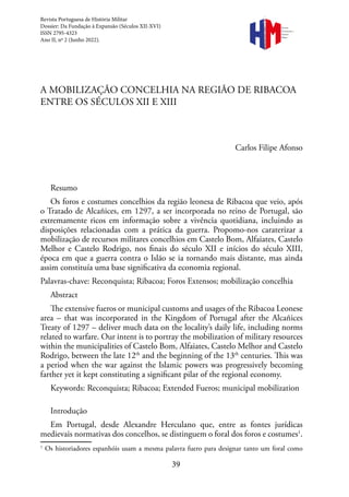 39
A MOBILIZAÇÃO CONCELHIA NA REGIÃO DE RIBACOA
ENTRE OS SÉCULOS XII E XIII
Carlos Filipe Afonso
Resumo
Os foros e costumes concelhios da região leonesa de Ribacoa que veio, após
o Tratado de Alcañices, em 1297, a ser incorporada no reino de Portugal, são
extremamente ricos em informação sobre a vivência quotidiana, incluindo as
disposições relacionadas com a prática da guerra. Propomo-nos caraterizar a
mobilização de recursos militares concelhios em Castelo Bom, Alfaiates, Castelo
Melhor e Castelo Rodrigo, nos finais do século XII e inícios do século XIII,
época em que a guerra contra o Islão se ia tornando mais distante, mas ainda
assim constituía uma base significativa da economia regional.
Palavras-chave: Reconquista; Ribacoa; Foros Extensos; mobilização concelhia
Abstract
The extensive fueros or municipal customs and usages of the Ribacoa Leonese
area – that was incorporated in the Kingdom of Portugal after the Alcañices
Treaty of 1297 – deliver much data on the locality’s daily life, including norms
related to warfare. Our intent is to portray the mobilization of military resources
within the municipalities of Castelo Bom, Alfaiates, Castelo Melhor and Castelo
Rodrigo, between the late 12th
and the beginning of the 13th
centuries. This was
a period when the war against the Islamic powers was progressively becoming
farther yet it kept constituting a significant pilar of the regional economy.
Keywords: Reconquista; Ribacoa; Extended Fueros; municipal mobilization
Introdução
Em Portugal, desde Alexandre Herculano que, entre as fontes jurídicas
medievais normativas dos concelhos, se distinguem o foral dos foros e costumes1
.
1
Os historiadores espanhóis usam a mesma palavra fuero para designar tanto um foral como
Revista Portuguesa de História Militar
Dossier: Da Fundação à Expansão (Séculos XII-XVI)
ISSN 2795-4323
Ano II, nº 2 (Junho 2022).
Revista
Portuguesa de
História
Militar
 