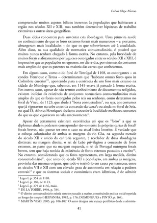 41
compreender muitos aspetos bélicos inerentes às populações que habitaram a
região nos séculos XII e XIII, mas também desenvolver hipóteses de trabalho
extensivas a outras áreas geográficas.
Duas ideias concorrem para sustentar esta abordagem. Uma primeira reside
no conhecimento de que os foros extensos foram mais numerosos – e, portanto,
abrangeram mais localidades – do que os que sobreviveram até à atualidade.
Além disso, na sua qualidade de normativa consuetudinária, é possível que
muitos nunca tenham chegado à forma escrita. No entanto, pela brevidade de
muitos forais e aforamentos portugueses outorgados entre os séculos XII e XIII, é
imperativo que as populações se regessem, no dia-a-dia, por sistemas de costumes
mais amplos do que os patentes na maioria das cartas que conhecemos.
Em alguns casos, como o do foral de Tentúgal de 1108, os outorgantes – os
condes Henrique e Teresa – determinaram que “habeant omnes foros quos in
Colimbrie curerint”7
, apontando para a existência de um foro mais extenso na
cidade do Mondego que, sabemos, em 1145 estava já passado à forma escrita.
Em outros casos, apesar de não termos conhecimento de documentos redigidos,
existem indícios da existência de conjuntos normativos consuetudinários mais
amplos do que os forais outorgados pelos reis ou senhores, como detetamos no
foral de Viseu, de 1123, que alude à “bona consuetudine”, ou seja, aos costumes
que já vigoravam na urbe antes da concessão da carta8
; ou ainda no foral de Seia,
no qual D. Afonso Henriques declarou conceder à localidade melhores costumes
do que os que vigoravam na vila anteriormente9
.
Apesar de certamente existirem ocorrências em que os “foros” a que os
diplomas aludem poderem corresponder tão-somente às próprias cartas de foral/
forais breves, não parece ser este o caso na atual Beira Interior. É verdade que
o esforço colonizador de ambas as margens do rio Côa, na segunda metade
do século XII e início da centúria seguinte, é revelador de duas abordagens
distintas: na margem direita, o rei de Leão privilegiou a concessão de foros
extensos, ao passo que na margem esquerda, o rei de Portugal outorgou forais
breves, sem que haja notícia da existência de foros extensos passados a escrito10
.
No entanto, considerando que os foros representam, em larga medida, direito
consuetudinário11
, que antes do século XII a população, em ambas as margens,
provinha das mesmas origens, que todo o território em causa permaneceu, entre
os séculos VII e XII com um elevado grau de autonomia em relação a poderes
centrais12
e que os sistemas sociais e económicos eram idênticos, é de admitir
7
Leges I, p. 354 de 1108.
8
Leges I, p. 360, de 1123.
9
Leges I, p. 379 de 1136, maio.
10
DE LA TORRE, 1998, p. 784.
11
O direito consuetudinário existia sem ser passado a escrito, constituindo prática social repetida
ao longo do tempo (HESPANHA, 1982, p. 176; DOMINGUES e PINTO, p. 164).
12
MARTÍN VISO, 2005, pp. 106-107. O autor designa este espaço periférico desde a adminis-
Carlos Filipe Afonso
 