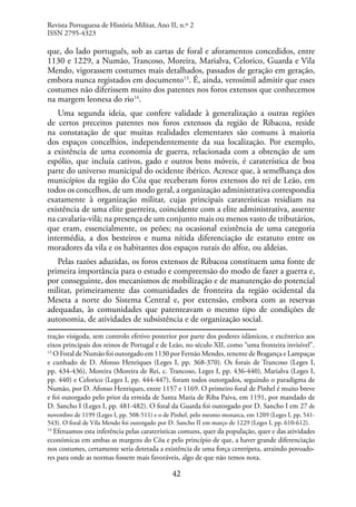 42
que, do lado português, sob as cartas de foral e aforamentos concedidos, entre
1130 e 1229, a Numão, Trancoso, Moreira, Marialva, Celorico, Guarda e Vila
Mendo, vigorassem costumes mais detalhados, passados de geração em geração,
embora nunca registados em documento13
. É, ainda, verosímil admitir que esses
costumes não diferissem muito dos patentes nos foros extensos que conhecemos
na margem leonesa do rio14
.
Uma segunda ideia, que confere validade à generalização a outras regiões
de certos preceitos patentes nos foros extensos da região de Ribacoa, reside
na constatação de que muitas realidades elementares são comuns à maioria
dos espaços concelhios, independentemente da sua localização. Por exemplo,
a existência de uma economia de guerra, relacionada com a obtenção de um
espólio, que incluía cativos, gado e outros bens móveis, é caraterística de boa
parte do universo municipal do ocidente ibérico. Acresce que, à semelhança dos
municípios da região do Côa que receberam foros extensos do rei de Leão, em
todos os concelhos, de um modo geral, a organização administrativa correspondia
exatamente à organização militar, cujas principais caraterísticas residiam na
existência de uma elite guerreira, coincidente com a elite administrativa, assente
na cavalaria-vilã; na presença de um conjunto mais ou menos vasto de tributários,
que eram, essencialmente, os peões; na ocasional existência de uma categoria
intermédia, a dos besteiros e numa nítida diferenciação de estatuto entre os
moradores da vila e os habitantes dos espaços rurais do alfoz, ou aldeias.
Pelas razões aduzidas, os foros extensos de Ribacoa constituem uma fonte de
primeira importância para o estudo e compreensão do modo de fazer a guerra e,
por conseguinte, dos mecanismos de mobilização e de manutenção do potencial
militar, primeiramente das comunidades de fronteira da região ocidental da
Meseta a norte do Sistema Central e, por extensão, embora com as reservas
adequadas, às comunidades que patenteavam o mesmo tipo de condições de
autonomia, de atividades de subsistência e de organização social.
tração visigoda, sem controlo efetivo posterior por parte dos poderes islâmicos, e excêntrico aos
eixos principais dos reinos de Portugal e de Leão, no século XII, como “uma fronteira invisível”.
13
O Foral de Numão foi outorgado em 1130 por Fernão Mendes, tenente de Bragança e Lampaças
e cunhado de D. Afonso Henriques (Leges I, pp. 368-370). Os forais de Trancoso (Leges I,
pp. 434-436), Moreira (Moreira de Rei, c. Trancoso, Leges I, pp. 436-440), Marialva (Leges I,
pp. 440) e Celorico (Leges I, pp. 444-447), foram todos outorgados, seguindo o paradigma de
Numão, por D. Afonso Henriques, entre 1157 e 1169. O primeiro foral de Pinhel é muito breve
e foi outorgado pelo prior da ermida de Santa Maria de Riba Paiva, em 1191, por mandado de
D. Sancho I (Leges I, pp. 481-482). O foral da Guarda foi outorgado por D. Sancho I em 27 de
novembro de 1199 (Leges I, pp. 508-511) e o de Pinhel, pelo mesmo monarca, em 1209 (Leges I, pp. 541-
543). O foral de Vila Mendo foi outorgado por D. Sancho II em março de 1229 (Leges I, pp. 610-612).
14
Efetuamos esta inferência pelas caraterísticas comuns, quer da população, quer e das atividades
económicas em ambas as margens do Côa e pelo princípio de que, a haver grande diferenciação
nos costumes, certamente seria detetada a existência de uma força centrípeta, atraindo povoado-
res para onde as normas fossem mais favoráveis, algo de que não temos nota.
Revista Portuguesa de História Militar, Ano II, n.º 2
ISSN 2795-4323
 