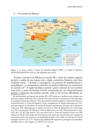 43
1. O território de Ribacoa
Figura 1: os reinos cristãos à morte de Fernando Magno (1065) e a região de Ribacoa.
MONSALVOANTÓN, 2010, p. 100 (adaptado pelo autor).
Estudar o território de Ribacoa no século XII e início da centúria seguinte
permite a análise de um espaço com a dupla caraterística fronteira entre duas
entidades cristãs – a leonesa e a portuguesa, em processo de estabelecimento e
consolidação – e a estremadura cristã face aos poderes islâmicos, em movimento
no sentido sul15
. A região estudada constitui a parte ocidental de um território
mais vasto, a norte do Sistema Central, caraterizada por um desenvolvimento
próprio e autónomo dos poderes centrais, onde os reis tiveram dificuldade em
15
Na documentação portuguesa dos séculos XII e XIII deteta-se a tendência para designar por
fronteria o espaço confinante com o reino de Leão e por extremo ou extrematura a faixa que sepa-
ra os poderes cristãos dos islâmicos. Uma das primeiras menções explícitas a fronteria encontra-se
no foral de Freixo (c. Freixo de Espada à Cinta), outorgado por D. Afonso Henriques em 1152,
carta que dispensa os moradores do serviço de fossado, precisamente “pro que estis in fronteria”
(Leges I, p. 379), disposição que se replicou em Urros (c. Torre de Moncorvo), em 1182 (Leges
I, p. 424); em Junqueira de Vilariça (c. Torre de Moncorvo), em 1201 (Documentos de D. San-
cho I, doc. 137 de 1201, janeiro, 15); e em Santa Cruz (c. Freixo de Espada-à-Cinta), em 1205
(Leges I, p. 601 de 1205, junho, 6). Extrematura é um termo que encontramos, por exemplo, de
uma forma muito clara quanto ao seu significado de limite com o Islão, no foral que D. Teresa
outorgou a Tavares, em 1114: “tharasia regis adeffonsi filia regnantes in portugal et in stremadura
colimbria viseo et sena” (Leges I, p. 359 de 1114, março).
Carlos Filipe Afonso
 