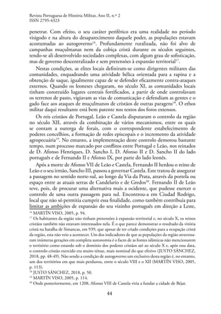 44
penetrar. Com efeito, o seu caráter periférico era uma realidade no período
visigodo e na altura do desaparecimento daquele poder, as populações estavam
acostumadas ao autogoverno16
. Profundamente ruralizada, não foi alvo de
campanhas muçulmanas nem da cobiça cristã durante os séculos seguintes,
tendo-se ali desenvolvido sociedades complexas, com algum grau de sofisticação,
mas de governo descentralizado e sem pretensões à expansão territorial17
.
Nestas condições, as elites locais definiram-se como dirigentes militares das
comunidades, enquadrando uma atividade bélica orientada para a rapina e a
obtenção de saque, igualmente capaz de se defender eficazmente contra-ataques
externos. Quando os leoneses chegaram, no século XI, as comunidades locais
tinham construído lugares centrais fortificados, a partir de onde controlavam
os terrenos de pasto, vigiavam as vias de comunicação e defendiam as gentes e o
gado face aos ataques de muçulmanos de cristãos de outras paragens18
. O ethos
militar daqui resultante está bem patente nos textos dos foros extensos.
Os reis cristãos de Portugal, Leão e Castela disputaram o controlo da região
no século XII, através da combinação de vários mecanismos, entre os quais
se contam a outorga de forais, com o correspondente estabelecimento de
poderes concelhios, a formação de redes episcopais e o incremento da atividade
agropecuária19
. No entanto, a implementação deste controlo demorou bastante
tempo, num processo marcado por conflitos entre Portugal e Leão, nos reinados
de D. Afonso Henriques, D. Sancho I, D. Afonso II e D. Sancho II do lado
português e de Fernando II e Afonso IX, por parte do lado leonês.
Após a morte de Afonso VII de Leão e Castela, Fernando II herdou o reino de
Leão e o seu irmão, Sancho III, passou a governar Castela. Este tratou de assegurar
a passagem no sentido norte-sul, ao longo da Via da Prata, através da portela ou
espaço entre as atuais serras de Candelario e de Gredos20
. Fernando II de Leão
teve, pois, de procurar uma alternativa mais a ocidente, que pudesse exercer o
controlo de uma outra passagem para sul. Encontrou-a em Ciudad Rodrigo,
local que não só permitia cumprir essa finalidade, como também contribuía para
limitar as ambições de expansão do seu vizinho português em direção a Leste,
16
MARTÍN VISO, 2005, p. 94.
17
Os habitantes da região não tinham pretensões à expansão territorial e, no século X, os reinos
cristãos também não estavam interessados nela. É o que parece demonstrar o resultado da vitória
cristã na batalha de Simancas, em 939, que apesar de ter criado condições para a ocupação cristã
da região, esta não veio a acontecer. Um dos indicadores de que as populações da região atravessa-
ram inúmeras gerações em completa autonomia é o facto de as fontes islâmicas não mencionarem
o território como estando sob o domínio dos poderes cristãos até ao século X e, após essa data,
o controlo cristão exercido era muito ténue, mais nominal do que efetivo (JUSTO SÁNCHEZ,
2018, pp. 48-49). Não sendo a condição de autogoverno um exclusivo desta região é, no entanto,
um dos territórios em que mais perdurou, entre o século VIII e o XII (MARTÍN VISO, 2005,
p. 113).
18
JUSTO SÁNCHEZ, 2018, p. 50.
19
MARTÍN VISO, 2005, p. 114.
20
Onde posteriormente, em 1208, Afonso VIII de Castela viria a fundar a cidade de Béjar.
Revista Portuguesa de História Militar, Ano II, n.º 2
ISSN 2795-4323
 