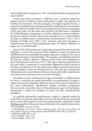 45
tendo estabelecido o município em 1161 e iniciado de imediato a construção das
suas muralhas21
.
A partir desta altura acentuou-se a diferença entre o modo de atuação dos
poderes centrais de ambos os reinos relativamente à região, com impacto nos
modelos de povoamento. Do lado português, na margem esquerda do Côa, a
opção foi o estabelecimento de pequenos núcleos populacionais com normativo
simples e idêntico, de modo a não criar discrepâncias que levassem as populações
a fluir para onde a lei lhes fosse mais favorável. Do lado leonês, a fundação
de Ciudad Rodrigo correspondeu ao modelo utilizado na meseta castelhano-
leonesa, de criação de núcleos urbanos mais espaçados entre si, embora dotados
de todas as condições para se desenvolverem autonomamente22
. Face a isto, a
fundação de Pinhel, entre 1189 e 1191, constituiu, pela parte portuguesa, o
estabelecimento de um núcleo populacional capaz de disputar influência na
região com o concelho leonês23
.
Ignacio de La Torre propõe que a opção pela outorga de forais breves do lado
português (e não de foros extensos) tenha residido no caráter de urgência do
estabelecimento das comunidades da margem esquerda em reação ao novo centro
polarizador da região, Ciudad Rodrigo24
. Por um lado, a possibilidade dos forais
de Trancoso, Celorico, Marialva e Moreira de Rei terem sido outorgados em
datas muito próximas, todas entre 1157 e 1169, sugere urgência no povoamento.
Por outro lado, à exceção dos já mencionados fragmentos do foro extenso de
Coimbra, que datam de 1145, não conhecemos nenhum outro documento dessa
natureza passado a escrito em Portugal antes de 1254, pelo que a outorga dos
referidos forais em vez da atribuição de foros extensos pode residir, simplesmente,
na coerência com o que estava em uso no reino português.
Em ambos os casos, a reabilitação de antigas comunidades, o estabelecimento
de novas e a realocação de outras desencadeou um repovoamento da região e,
embora não possamos identificar diferenças entre os dois reinos na proveniência
dos novos colonizadores, identificam-se galegos, asturianos, portugueses,
francos, mouros e moçárabes. Quer os forais portugueses, quer os foros leoneses,
incentivaram a fixação de moradores em busca de asilo, concedendo-lhes
privilégios25
.
As condições apresentadas transformaram a região, na segunda metade do
século XII e no início do século XIII, numa zona de fricção bastante acentuada
entre os reinos de Portugal e de Leão. No panorama leonês, a elevação de Ciudad
Rodrigo a concelho começou por causar incómodo à elite concelhia salamantina,
21
DE LA TORRE, 1998, pp. 783-784.
22
Ciudad Rodrigo estava inserta no alfoz de Salamanca desde 1136, data em que Afonso VII
tinha vendido o lugar aos cavaleiros daquela cidade (MARTÍN VISO, 2007, pp. 200-201).
23
BARROCA, 2008-2009, p. 230.
24
DE LA TORRE, 1998, p. 799.
25
DE LA TORRE, 1998, p. 794.
Carlos Filipe Afonso
 